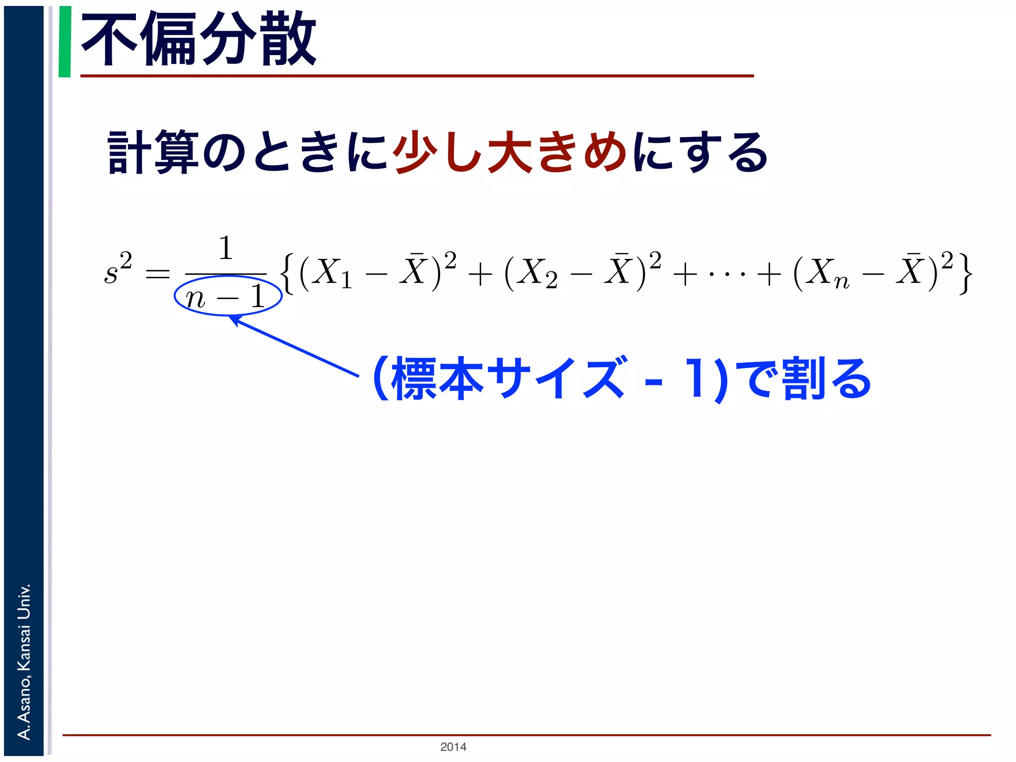 2014
A.Asano,KansaiUniv.
不偏分散
計算のときに少し大きめにする
の母分散のかわりに，標本から推定した分散を使って，母平均を推測
各データの，期待値（平均）からのへだたり）の２乗の，そのまた期
応して「（各標本の，標本平均からのへだたり）の２乗の，そのまた
（不偏標本分散）といい，標本サイズを n，標本を X1, X2, . . . , Xn，
散 s2 は
s2
=
1
n − 1
(X1 − ¯X)2
+ (X2 − ¯X)2
+ · · · + (Xn − ¯X)2
S2
=
1
n
(X1 − ¯X)2
+ (X2 − ¯X)2
+ · · · + (Xn − ¯X)2
本サイズの n そのものではなく，n − 1 で割ることに注意してくださ
は，その期待値が母分散に等しくなるように調整された分散です1。
くりかえし標本を取り出して，そのつど不偏分散の値を計算したとす
本は毎回異なるので，不偏分散の値も毎回違います。毎回違いますが
と同じ，というものです。
（標本サイズ - 1)で割る
 