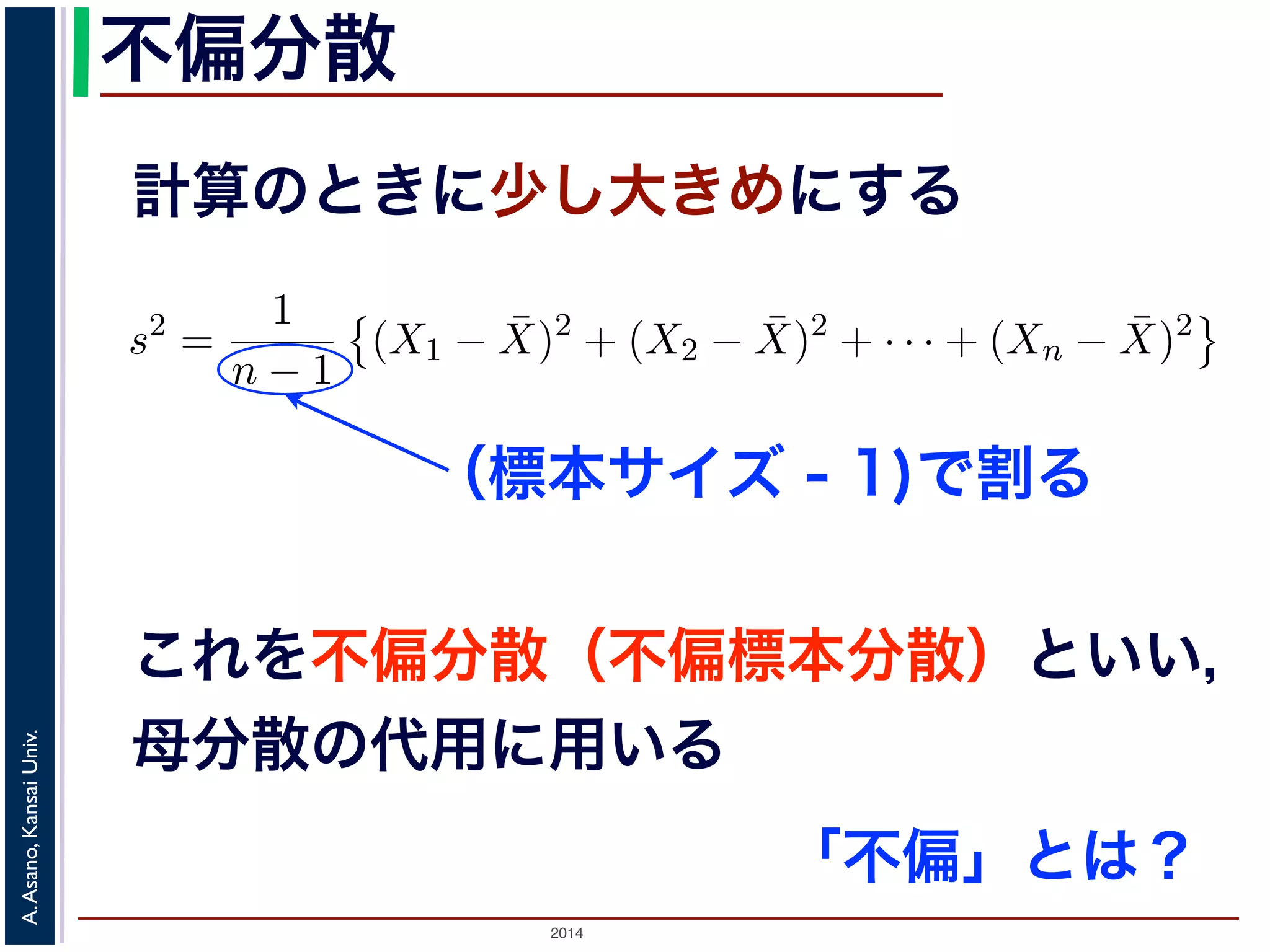 2014
A.Asano,KansaiUniv.
不偏分散
計算のときに少し大きめにする
の母分散のかわりに，標本から推定した分散を使って，母平均を推測
各データの，期待値（平均）からのへだたり）の２乗の，そのまた期
応して「（各標本の，標本平均からのへだたり）の２乗の，そのまた
（不偏標本分散）といい，標本サイズを n，標本を X1, X2, . . . , Xn，
散 s2 は
s2
=
1
n − 1
(X1 − ¯X)2
+ (X2 − ¯X)2
+ · · · + (Xn − ¯X)2
S2
=
1
n
(X1 − ¯X)2
+ (X2 − ¯X)2
+ · · · + (Xn − ¯X)2
本サイズの n そのものではなく，n − 1 で割ることに注意してくださ
は，その期待値が母分散に等しくなるように調整された分散です1。
くりかえし標本を取り出して，そのつど不偏分散の値を計算したとす
本は毎回異なるので，不偏分散の値も毎回違います。毎回違いますが
と同じ，というものです。
（標本サイズ - 1)で割る
これを不偏分散（不偏標本分散）といい，
母分散の代用に用いる
「不偏」とは？
 