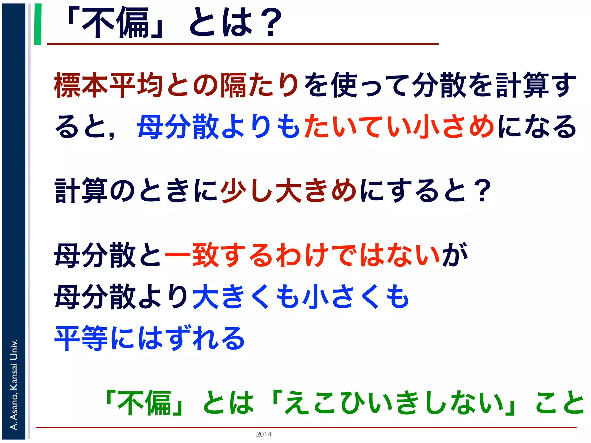 2014
A.Asano,KansaiUniv.
「不偏」とは？
計算のときに少し大きめにすると？
標本平均との隔たりを使って分散を計算す
ると，母分散よりもたいてい小さめになる
母分散と一致するわけではないが
母分散より大きくも小さくも
平等にはずれる
「不偏」とは「えこひいきしない」こと
 