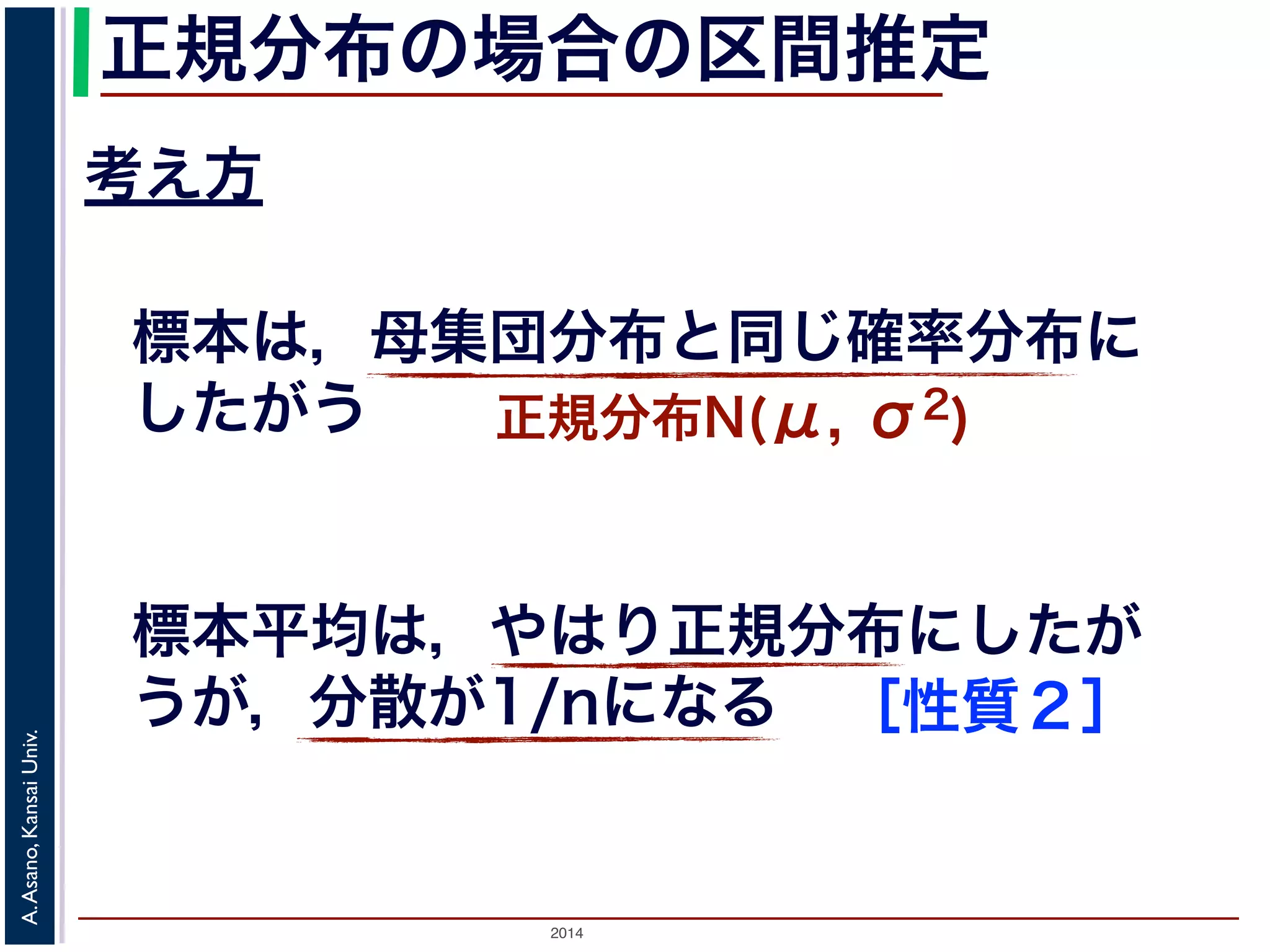 2014
A.Asano,KansaiUniv.
正規分布の場合の区間推定
考え方
標本は，母集団分布と同じ確率分布に
したがう 正規分布N(μ, σ2)
標本平均は，やはり正規分布にしたが
うが，分散が1/nになる ［性質２］
 