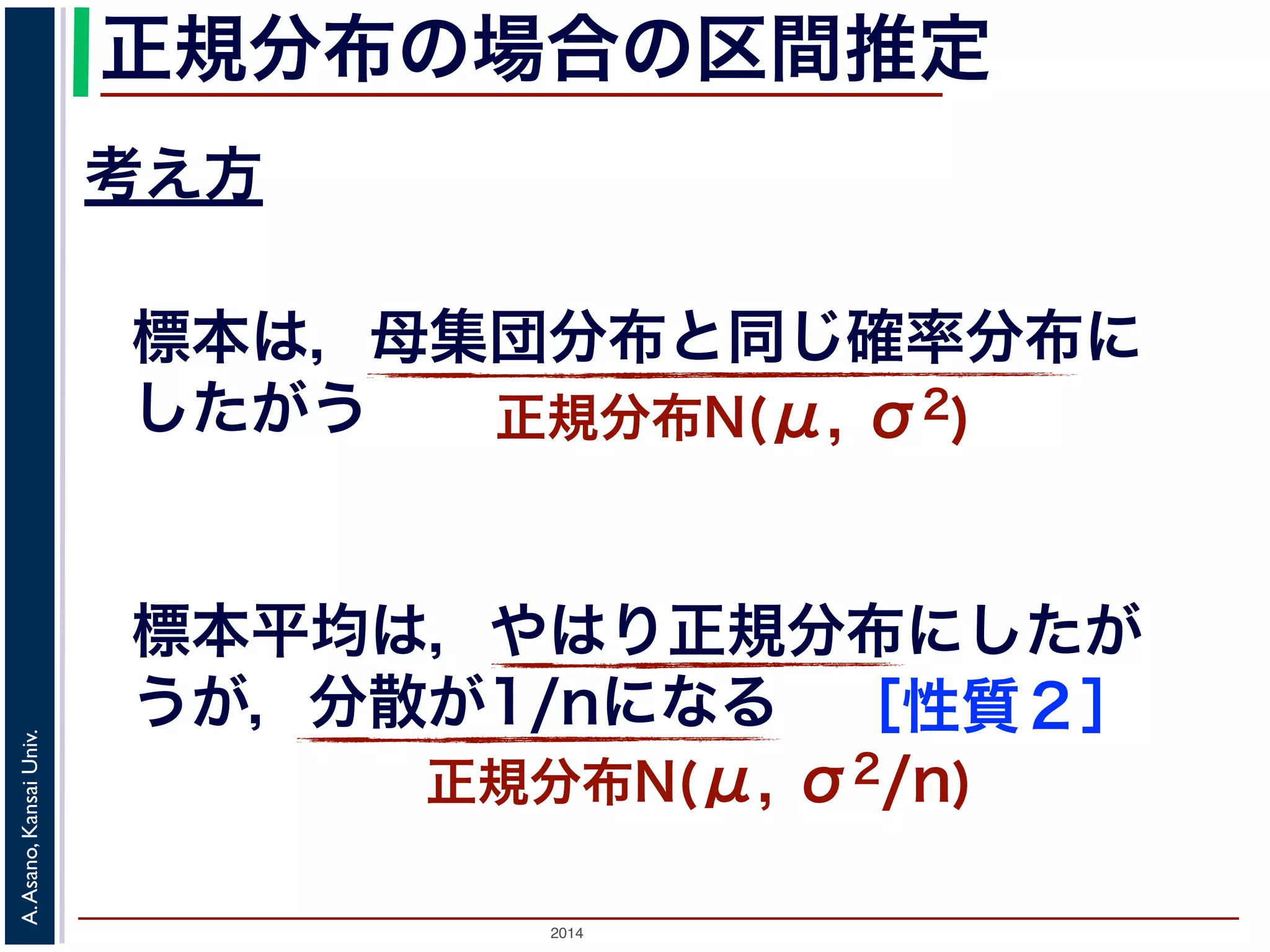 2014
A.Asano,KansaiUniv.
正規分布の場合の区間推定
考え方
標本は，母集団分布と同じ確率分布に
したがう 正規分布N(μ, σ2)
標本平均は，やはり正規分布にしたが
うが，分散が1/nになる
正規分布N(μ, σ2/n)
［性質２］
 