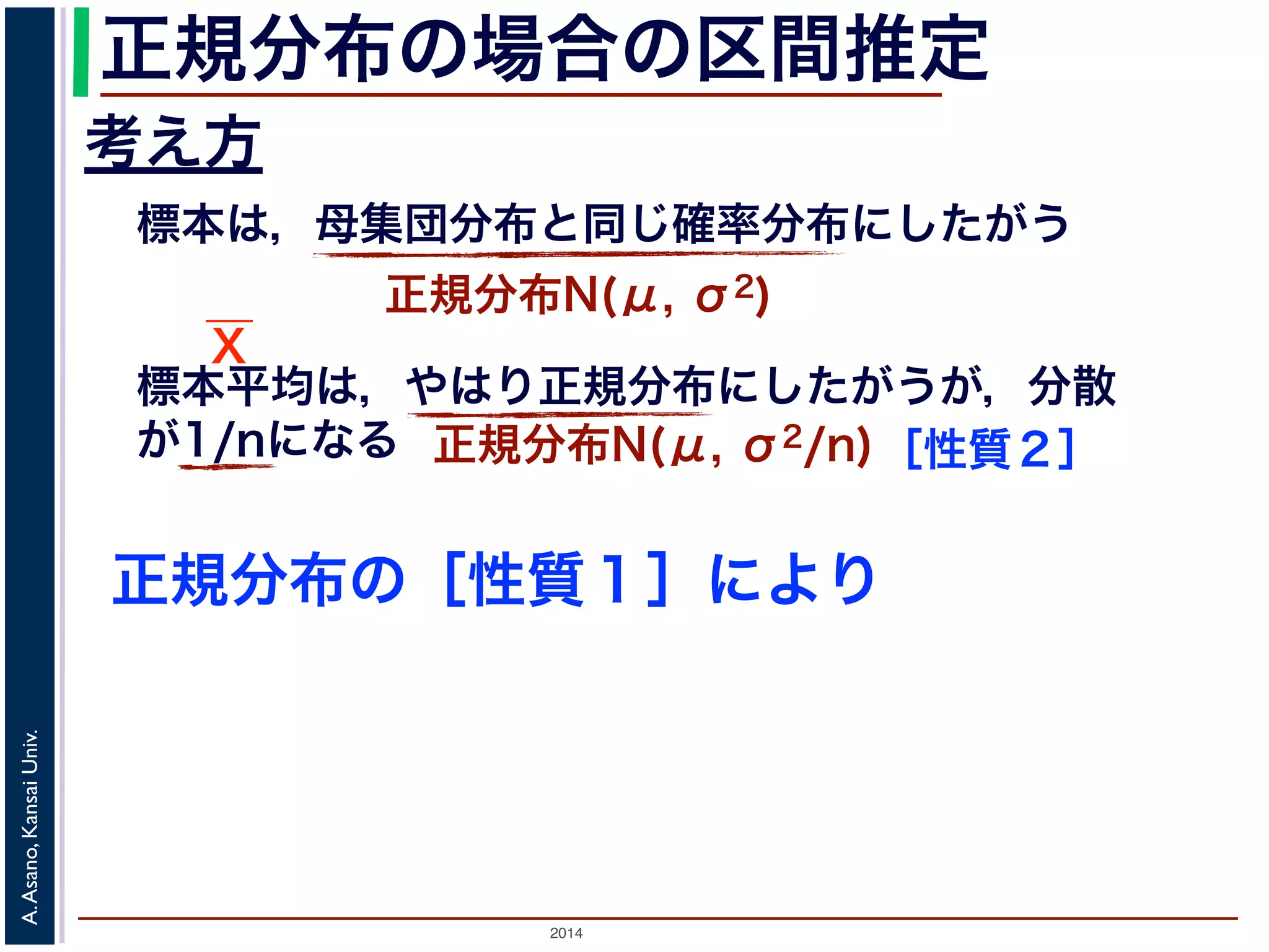 2014
A.Asano,KansaiUniv.
正規分布の場合の区間推定
考え方
標本は，母集団分布と同じ確率分布にしたがう
正規分布N(μ, σ2)
標本平均は，やはり正規分布にしたがうが，分散
が1/nになる 正規分布N(μ, σ2/n)［性質２］
正規分布の［性質１］により
X
 