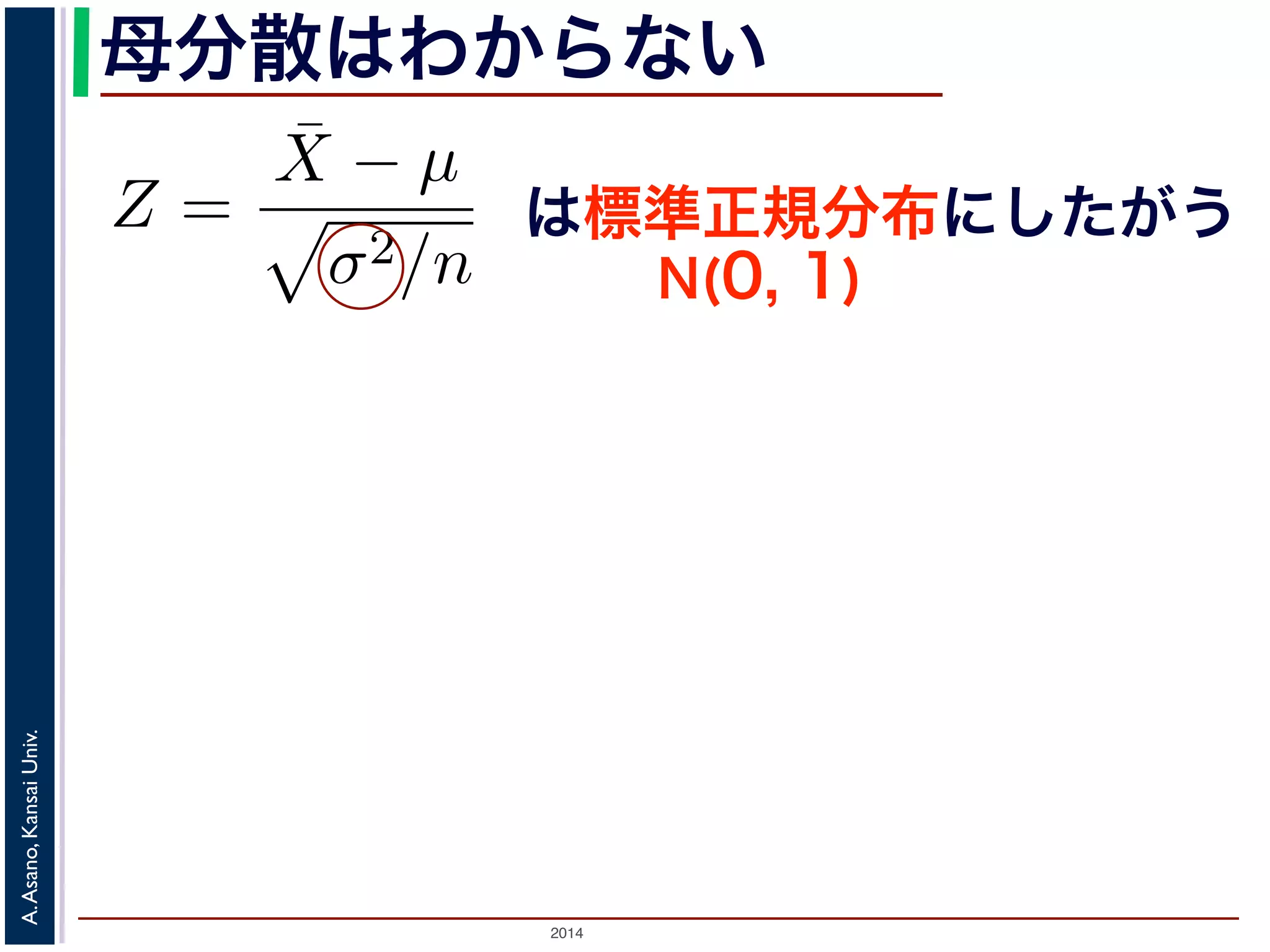 2014
A.Asano,KansaiUniv.
母分散はわからない
Z =
¯X − µ
σ2/n
で述べた「正規分布の性質１」から，Z は標準
である区間」はどういうものか考えてみまし
したように，Z がある区間に入る確率は，標
応する部分の面積になります。この部分の面積
ことにし，図 3(a) のように表します。このと
は標準正規分布にしたがう
N(0, 1)
 