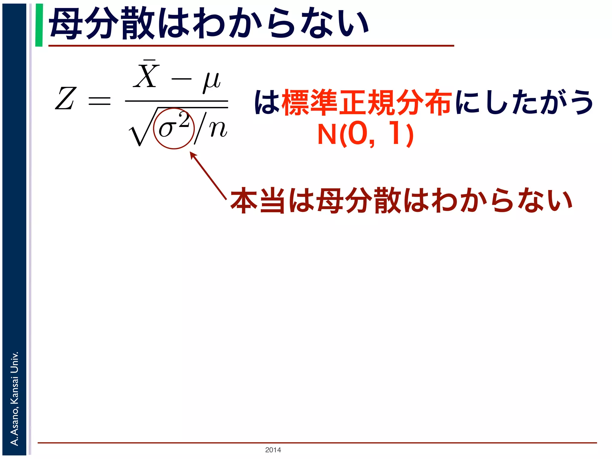 2014
A.Asano,KansaiUniv.
母分散はわからない
Z =
¯X − µ
σ2/n
で述べた「正規分布の性質１」から，Z は標準
である区間」はどういうものか考えてみまし
したように，Z がある区間に入る確率は，標
応する部分の面積になります。この部分の面積
ことにし，図 3(a) のように表します。このと
は標準正規分布にしたがう
N(0, 1)
本当は母分散はわからない
 