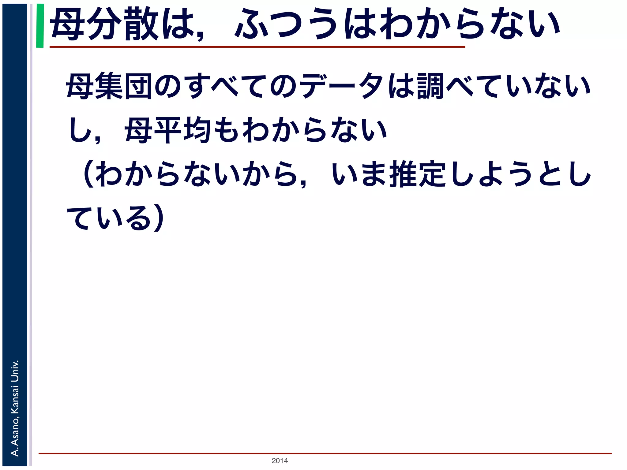 2014
A.Asano,KansaiUniv.
母分散は，ふつうはわからない
母集団のすべてのデータは調べていない
し，母平均もわからない
（わからないから，いま推定しようとし
ている）
 