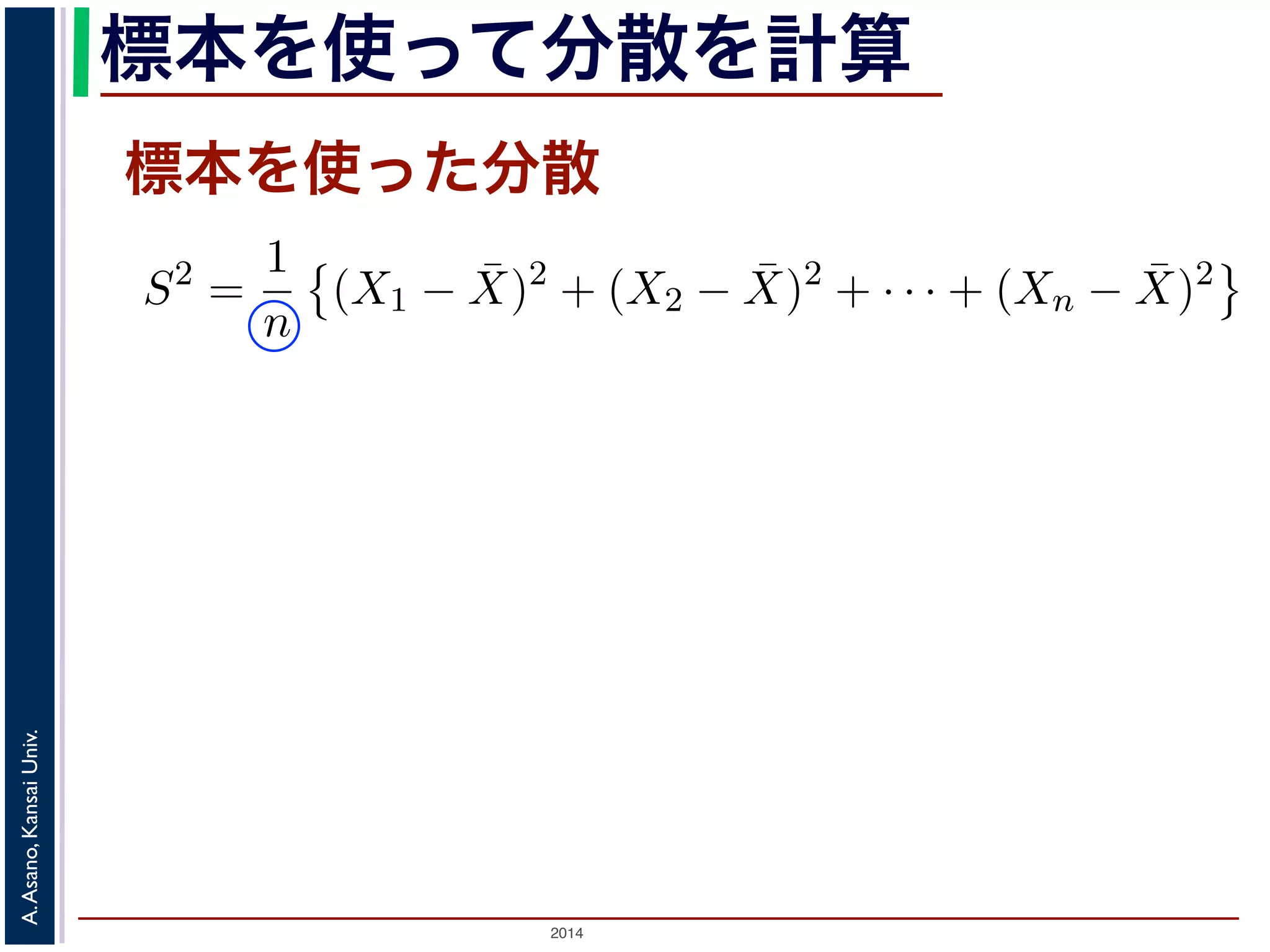 2014
A.Asano,KansaiUniv.
標本を使って分散を計算
標本を使った分散
（不偏標本分散）といい，標本サイズを n，標本を X1, X2, . . . , X
散 s2 は
s2
=
1
n − 1
(X1 − ¯X)2
+ (X2 − ¯X)2
+ · · · + (Xn − ¯X)2
S2
=
1
n
(X1 − ¯X)2
+ (X2 − ¯X)2
+ · · · + (Xn − ¯X)2
本サイズの n そのものではなく，n − 1 で割ることに注意してく
，その期待値が母分散に等しくなるように調整された分散です
りかえし標本を取り出して，そのつど不偏分散の値を計算したと
は毎回異なるので，不偏分散の値も毎回違います。毎回違います
同じ，というものです。
はなく n − 1 で割るのでしょうか？ それを直観的に理解するため
。図 1 では標本サイズを２つ（２つしか標本をとらない）とし
 