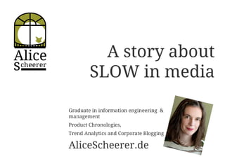 Alice
scheerer
A story about
SLOW in media
Graduate in information engineering &
management
Product Chronologies,
Trend Analytics and Corporate Blogging
AliceScheerer.de
 