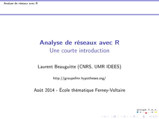 Analyse de réseaux avec R 
Analyse de réseaux avec R 
Une courte introduction 
Laurent Beauguitte (CNRS, UMR IDEES) 
http://groupefmr.hypotheses.org/ 
Août 2014 - École thématique Ferney-Voltaire 
 