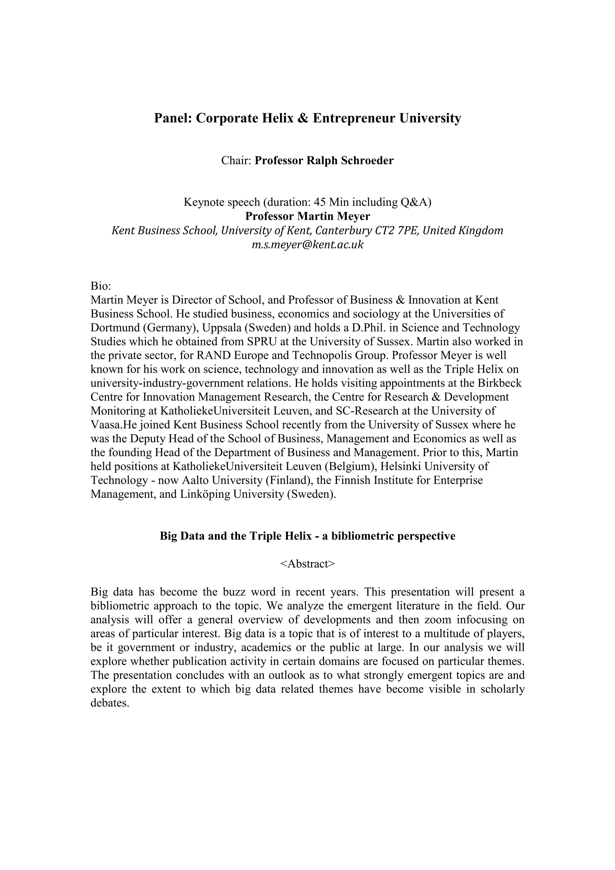 Panel: Corporate Helix & Entrepreneur University
Chair: Professor Ralph Schroeder
Keynote speech (duration: 45 Min including Q&A)
Professor Martin Meyer
Kent	Business	School,	University	of	Kent,	Canterbury	CT2	7PE,	United	Kingdom	
m.s.meyer@kent.ac.uk	
Bio:
Martin Meyer is Director of School, and Professor of Business & Innovation at Kent
Business School. He studied business, economics and sociology at the Universities of
Dortmund (Germany), Uppsala (Sweden) and holds a D.Phil. in Science and Technology
Studies which he obtained from SPRU at the University of Sussex. Martin also worked in
the private sector, for RAND Europe and Technopolis Group. Professor Meyer is well
known for his work on science, technology and innovation as well as the Triple Helix on
university-industry-government relations. He holds visiting appointments at the Birkbeck
Centre for Innovation Management Research, the Centre for Research & Development
Monitoring at KatholiekeUniversiteit Leuven, and SC-Research at the University of
Vaasa.He joined Kent Business School recently from the University of Sussex where he
was the Deputy Head of the School of Business, Management and Economics as well as
the founding Head of the Department of Business and Management. Prior to this, Martin
held positions at KatholiekeUniversiteit Leuven (Belgium), Helsinki University of
Technology - now Aalto University (Finland), the Finnish Institute for Enterprise
Management, and Linköping University (Sweden).
Big Data and the Triple Helix - a bibliometric perspective
	
<Abstract>
	
Big data has become the buzz word in recent years. This presentation will present a
bibliometric approach to the topic. We analyze the emergent literature in the field. Our
analysis will offer a general overview of developments and then zoom infocusing on
areas of particular interest. Big data is a topic that is of interest to a multitude of players,
be it government or industry, academics or the public at large. In our analysis we will
explore whether publication activity in certain domains are focused on particular themes.
The presentation concludes with an outlook as to what strongly emergent topics are and
explore the extent to which big data related themes have become visible in scholarly
debates.
 
