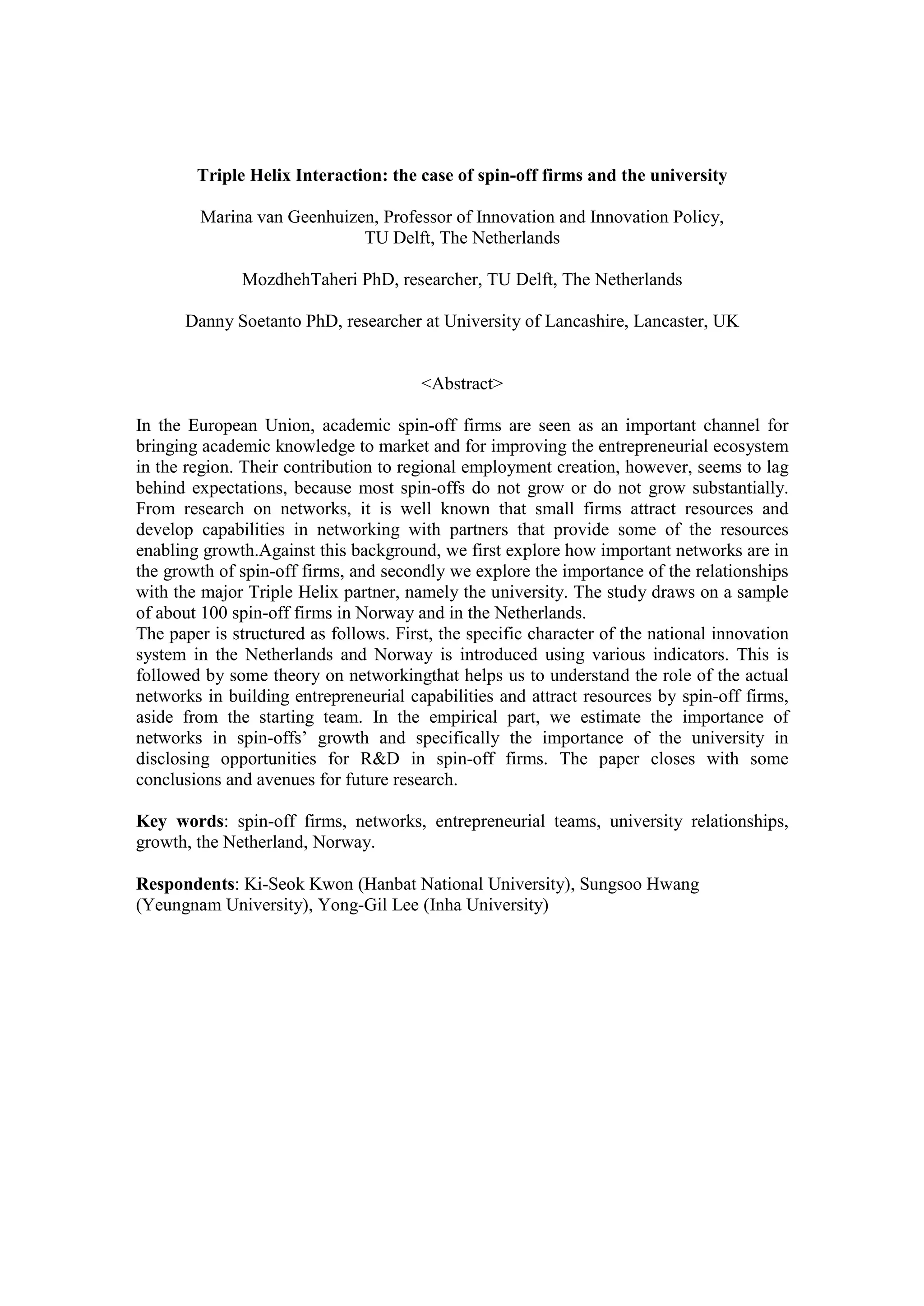Triple Helix Interaction: the case of spin-off firms and the university
	
Marina van Geenhuizen, Professor of Innovation and Innovation Policy,
TU Delft, The Netherlands
MozdhehTaheri PhD, researcher, TU Delft, The Netherlands
Danny Soetanto PhD, researcher at University of Lancashire, Lancaster, UK
<Abstract>
In the European Union, academic spin-off firms are seen as an important channel for
bringing academic knowledge to market and for improving the entrepreneurial ecosystem
in the region. Their contribution to regional employment creation, however, seems to lag
behind expectations, because most spin-offs do not grow or do not grow substantially.
From research on networks, it is well known that small firms attract resources and
develop capabilities in networking with partners that provide some of the resources
enabling growth.Against this background, we first explore how important networks are in
the growth of spin-off firms, and secondly we explore the importance of the relationships
with the major Triple Helix partner, namely the university. The study draws on a sample
of about 100 spin-off firms in Norway and in the Netherlands.
The paper is structured as follows. First, the specific character of the national innovation
system in the Netherlands and Norway is introduced using various indicators. This is
followed by some theory on networkingthat helps us to understand the role of the actual
networks in building entrepreneurial capabilities and attract resources by spin-off firms,
aside from the starting team. In the empirical part, we estimate the importance of
networks in spin-offs’ growth and specifically the importance of the university in
disclosing opportunities for R&D in spin-off firms. The paper closes with some
conclusions and avenues for future research.
Key words: spin-off firms, networks, entrepreneurial teams, university relationships,
growth, the Netherland, Norway.
	
Respondents: Ki-Seok Kwon (Hanbat National University), Sungsoo Hwang
(Yeungnam University), Yong-Gil Lee (Inha University)
 