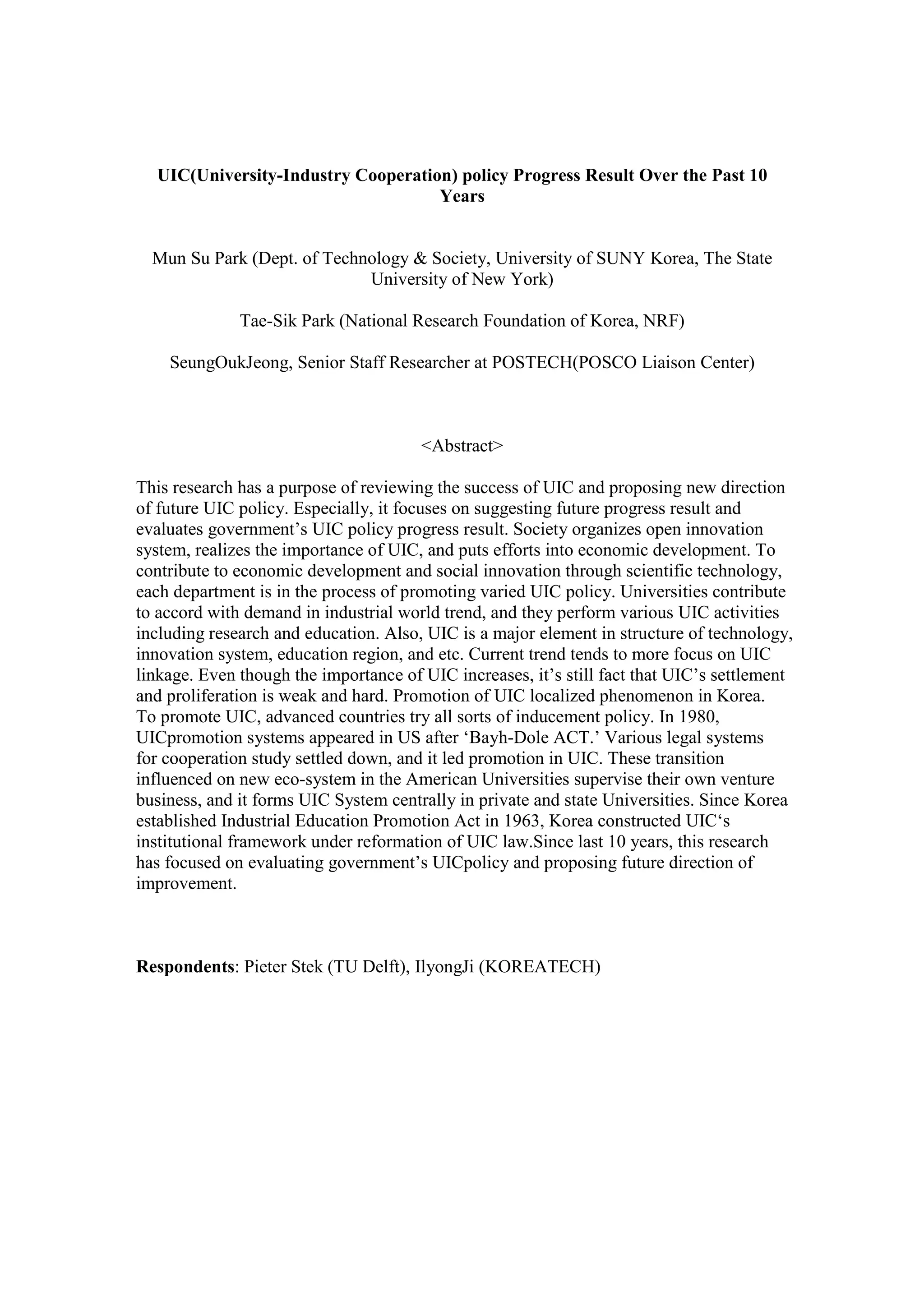 UIC(University-Industry Cooperation) policy Progress Result Over the Past 10
Years
Mun Su Park (Dept. of Technology & Society, University of SUNY Korea, The State
University of New York)
Tae-Sik Park (National Research Foundation of Korea, NRF)
SeungOukJeong, Senior Staff Researcher at POSTECH(POSCO Liaison Center)
<Abstract>
This research has a purpose of reviewing the success of UIC and proposing new direction
of future UIC policy. Especially, it focuses on suggesting future progress result and
evaluates government’s UIC policy progress result. Society organizes open innovation
system, realizes the importance of UIC, and puts efforts into economic development. To
contribute to economic development and social innovation through scientific technology,
each department is in the process of promoting varied UIC policy. Universities contribute
to accord with demand in industrial world trend, and they perform various UIC activities
including research and education. Also, UIC is a major element in structure of technology,
innovation system, education region, and etc. Current trend tends to more focus on UIC
linkage. Even though the importance of UIC increases, it’s still fact that UIC’s settlement
and proliferation is weak and hard. Promotion of UIC localized phenomenon in Korea.
To promote UIC, advanced countries try all sorts of inducement policy. In 1980,
UICpromotion systems appeared in US after ‘Bayh-Dole ACT.’ Various legal systems
for cooperation study settled down, and it led promotion in UIC. These transition
influenced on new eco-system in the American Universities supervise their own venture
business, and it forms UIC System centrally in private and state Universities. Since Korea
established Industrial Education Promotion Act in 1963, Korea constructed UIC‘s
institutional framework under reformation of UIC law.Since last 10 years, this research
has focused on evaluating government’s UICpolicy and proposing future direction of
improvement.
Respondents: Pieter Stek (TU Delft), IlyongJi (KOREATECH)
 