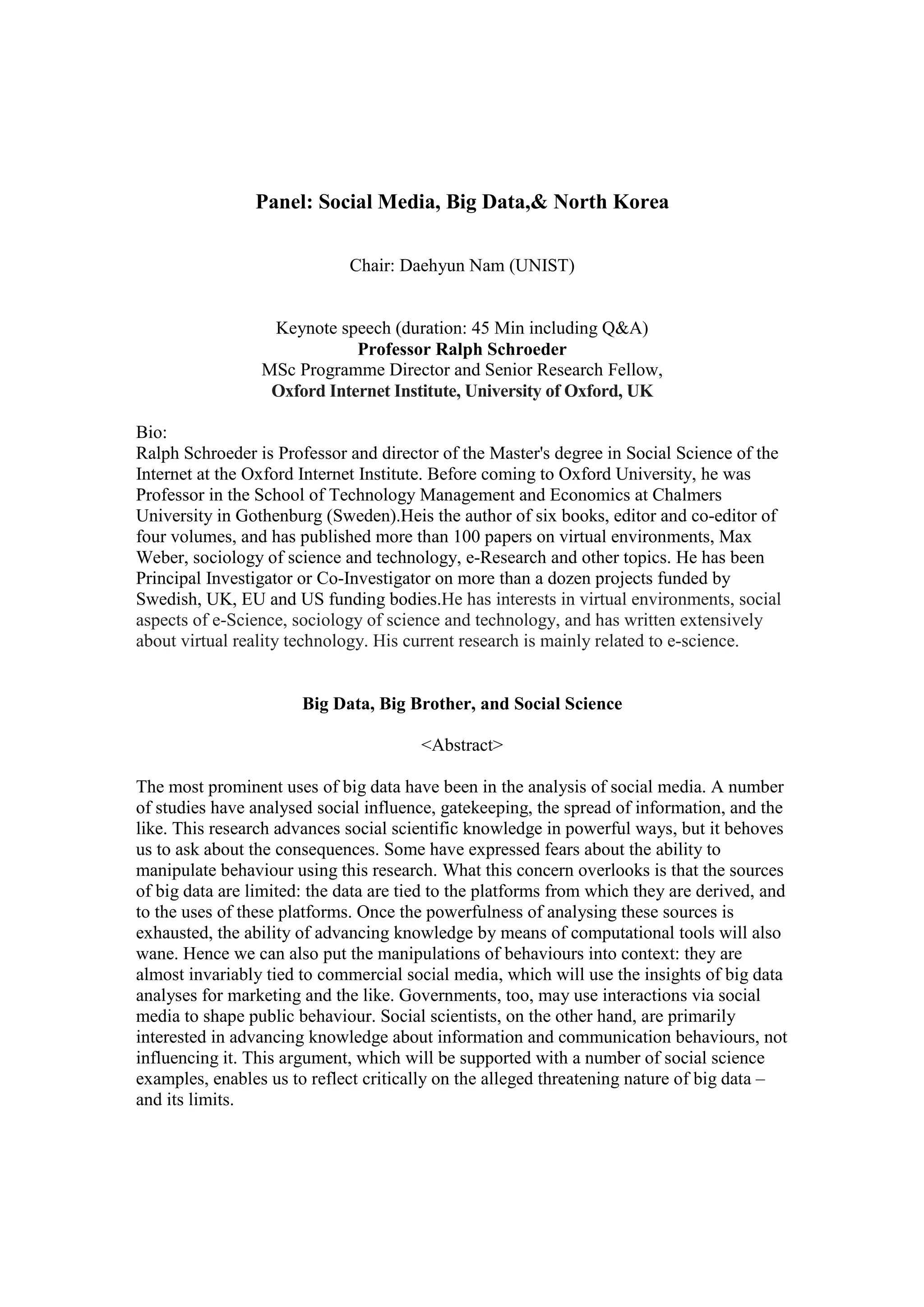 Panel: Social Media, Big Data,& North Korea
Chair: Daehyun Nam (UNIST)
Keynote speech (duration: 45 Min including Q&A)
Professor Ralph Schroeder
MSc Programme Director and Senior Research Fellow,
Oxford Internet Institute, University of Oxford, UK
Bio:
Ralph Schroeder is Professor and director of the Master's degree in Social Science of the
Internet at the Oxford Internet Institute. Before coming to Oxford University, he was
Professor in the School of Technology Management and Economics at Chalmers
University in Gothenburg (Sweden).Heis the author of six books, editor and co-editor of
four volumes, and has published more than 100 papers on virtual environments, Max
Weber, sociology of science and technology, e-Research and other topics. He has been
Principal Investigator or Co-Investigator on more than a dozen projects funded by
Swedish, UK, EU and US funding bodies.He has interests in virtual environments, social
aspects of e-Science, sociology of science and technology, and has written extensively
about virtual reality technology. His current research is mainly related to e-science.
Big Data, Big Brother, and Social Science
<Abstract>
The most prominent uses of big data have been in the analysis of social media. A number
of studies have analysed social influence, gatekeeping, the spread of information, and the
like. This research advances social scientific knowledge in powerful ways, but it behoves
us to ask about the consequences. Some have expressed fears about the ability to
manipulate behaviour using this research. What this concern overlooks is that the sources
of big data are limited: the data are tied to the platforms from which they are derived, and
to the uses of these platforms. Once the powerfulness of analysing these sources is
exhausted, the ability of advancing knowledge by means of computational tools will also
wane. Hence we can also put the manipulations of behaviours into context: they are
almost invariably tied to commercial social media, which will use the insights of big data
analyses for marketing and the like. Governments, too, may use interactions via social
media to shape public behaviour. Social scientists, on the other hand, are primarily
interested in advancing knowledge about information and communication behaviours, not
influencing it. This argument, which will be supported with a number of social science
examples, enables us to reflect critically on the alleged threatening nature of big data –
and its limits.
 