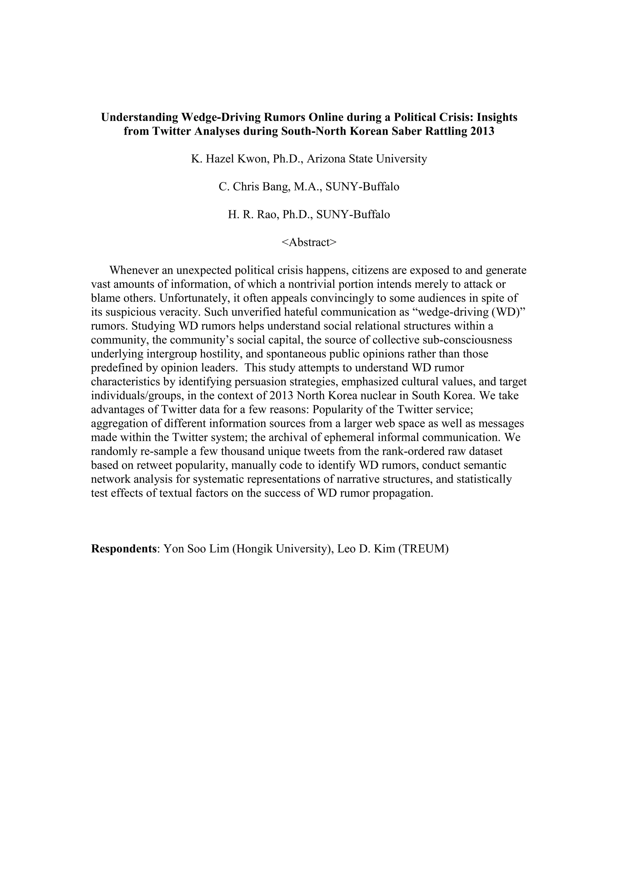 Understanding Wedge-Driving Rumors Online during a Political Crisis: Insights
from Twitter Analyses during South-North Korean Saber Rattling 2013
K. Hazel Kwon, Ph.D., Arizona State University
C. Chris Bang, M.A., SUNY-Buffalo
H. R. Rao, Ph.D., SUNY-Buffalo
<Abstract>
Whenever an unexpected political crisis happens, citizens are exposed to and generate
vast amounts of information, of which a nontrivial portion intends merely to attack or
blame others. Unfortunately, it often appeals convincingly to some audiences in spite of
its suspicious veracity. Such unverified hateful communication as “wedge-driving (WD)”
rumors. Studying WD rumors helps understand social relational structures within a
community, the community’s social capital, the source of collective sub-consciousness
underlying intergroup hostility, and spontaneous public opinions rather than those
predefined by opinion leaders. This study attempts to understand WD rumor
characteristics by identifying persuasion strategies, emphasized cultural values, and target
individuals/groups, in the context of 2013 North Korea nuclear in South Korea. We take
advantages of Twitter data for a few reasons: Popularity of the Twitter service;
aggregation of different information sources from a larger web space as well as messages
made within the Twitter system; the archival of ephemeral informal communication. We
randomly re-sample a few thousand unique tweets from the rank-ordered raw dataset
based on retweet popularity, manually code to identify WD rumors, conduct semantic
network analysis for systematic representations of narrative structures, and statistically
test effects of textual factors on the success of WD rumor propagation.
Respondents: Yon Soo Lim (Hongik University), Leo D. Kim (TREUM)
 