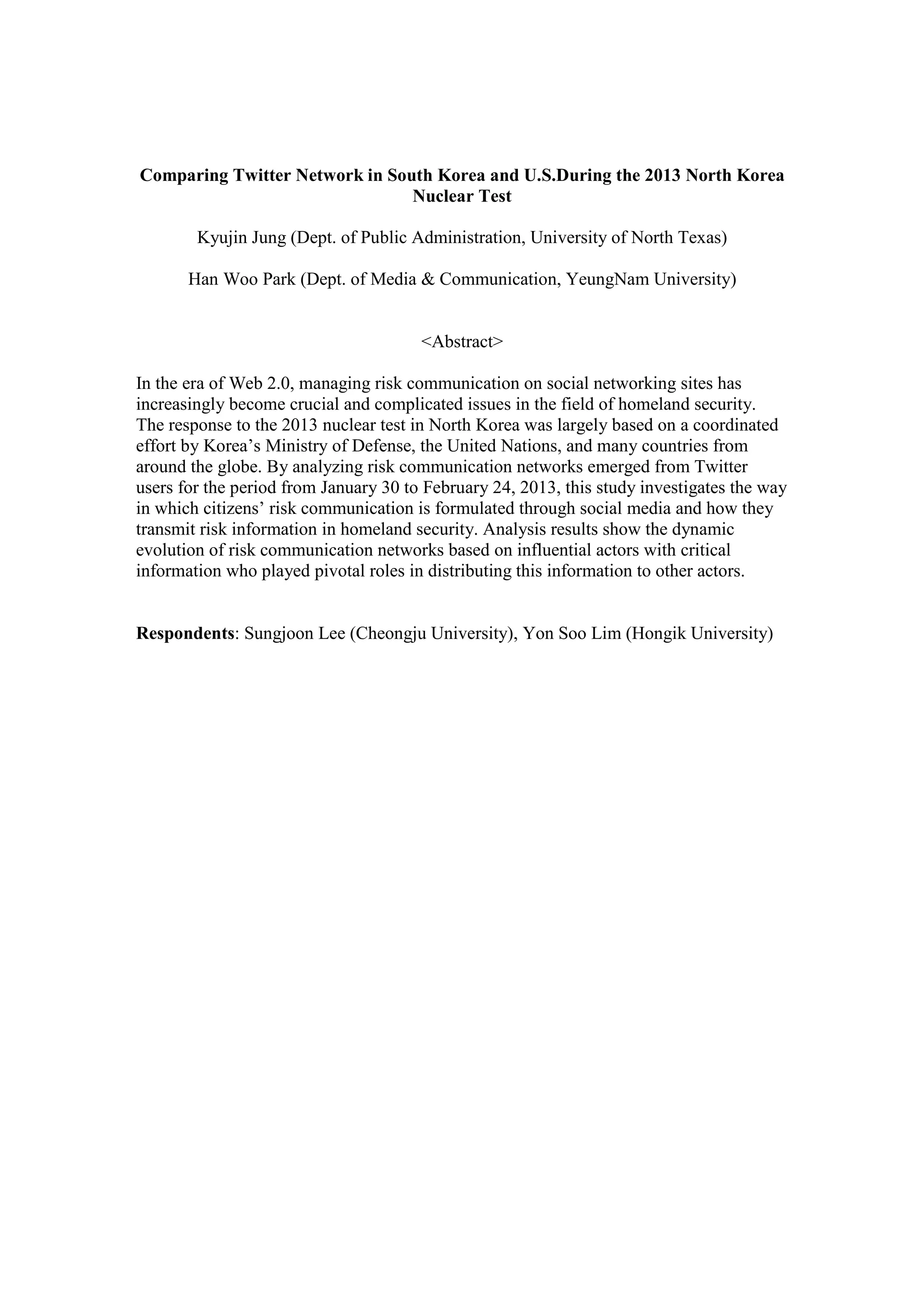 Comparing Twitter Network in South Korea and U.S.During the 2013 North Korea
Nuclear Test
Kyujin Jung (Dept. of Public Administration, University of North Texas)
Han Woo Park (Dept. of Media & Communication, YeungNam University)
<Abstract>
In the era of Web 2.0, managing risk communication on social networking sites has
increasingly become crucial and complicated issues in the field of homeland security.
The response to the 2013 nuclear test in North Korea was largely based on a coordinated
effort by Korea’s Ministry of Defense, the United Nations, and many countries from
around the globe. By analyzing risk communication networks emerged from Twitter
users for the period from January 30 to February 24, 2013, this study investigates the way
in which citizens’ risk communication is formulated through social media and how they
transmit risk information in homeland security. Analysis results show the dynamic
evolution of risk communication networks based on influential actors with critical
information who played pivotal roles in distributing this information to other actors.
Respondents: Sungjoon Lee (Cheongju University), Yon Soo Lim (Hongik University)
 