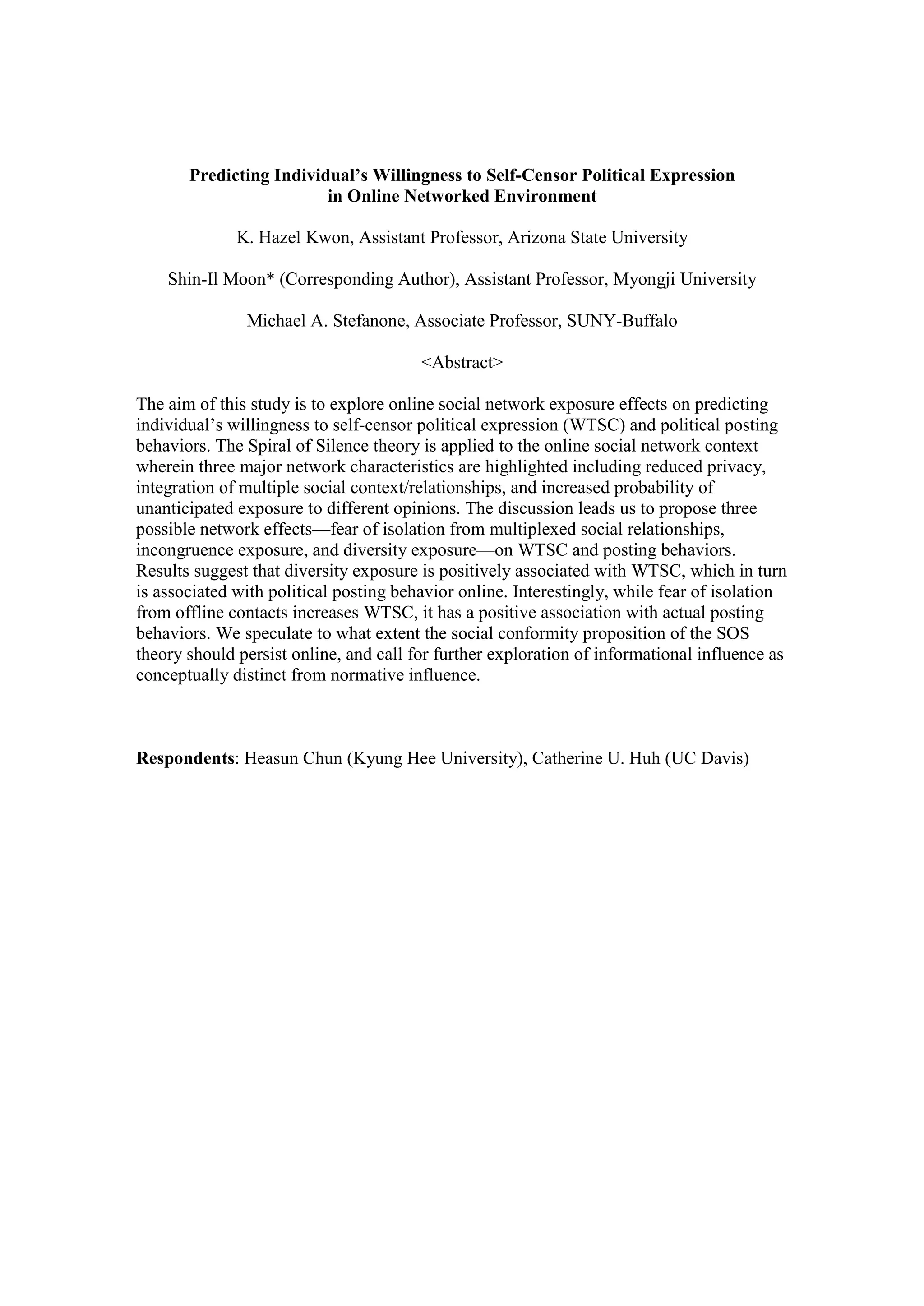 Predicting Individual’s Willingness to Self-Censor Political Expression
in Online Networked Environment
K. Hazel Kwon, Assistant Professor, Arizona State University
Shin-Il Moon* (Corresponding Author), Assistant Professor, Myongji University
Michael A. Stefanone, Associate Professor, SUNY-Buffalo
<Abstract>
The aim of this study is to explore online social network exposure effects on predicting
individual’s willingness to self-censor political expression (WTSC) and political posting
behaviors. The Spiral of Silence theory is applied to the online social network context
wherein three major network characteristics are highlighted including reduced privacy,
integration of multiple social context/relationships, and increased probability of
unanticipated exposure to different opinions. The discussion leads us to propose three
possible network effects—fear of isolation from multiplexed social relationships,
incongruence exposure, and diversity exposure—on WTSC and posting behaviors.
Results suggest that diversity exposure is positively associated with WTSC, which in turn
is associated with political posting behavior online. Interestingly, while fear of isolation
from offline contacts increases WTSC, it has a positive association with actual posting
behaviors. We speculate to what extent the social conformity proposition of the SOS
theory should persist online, and call for further exploration of informational influence as
conceptually distinct from normative influence.
Respondents: Heasun Chun (Kyung Hee University), Catherine U. Huh (UC Davis)
 