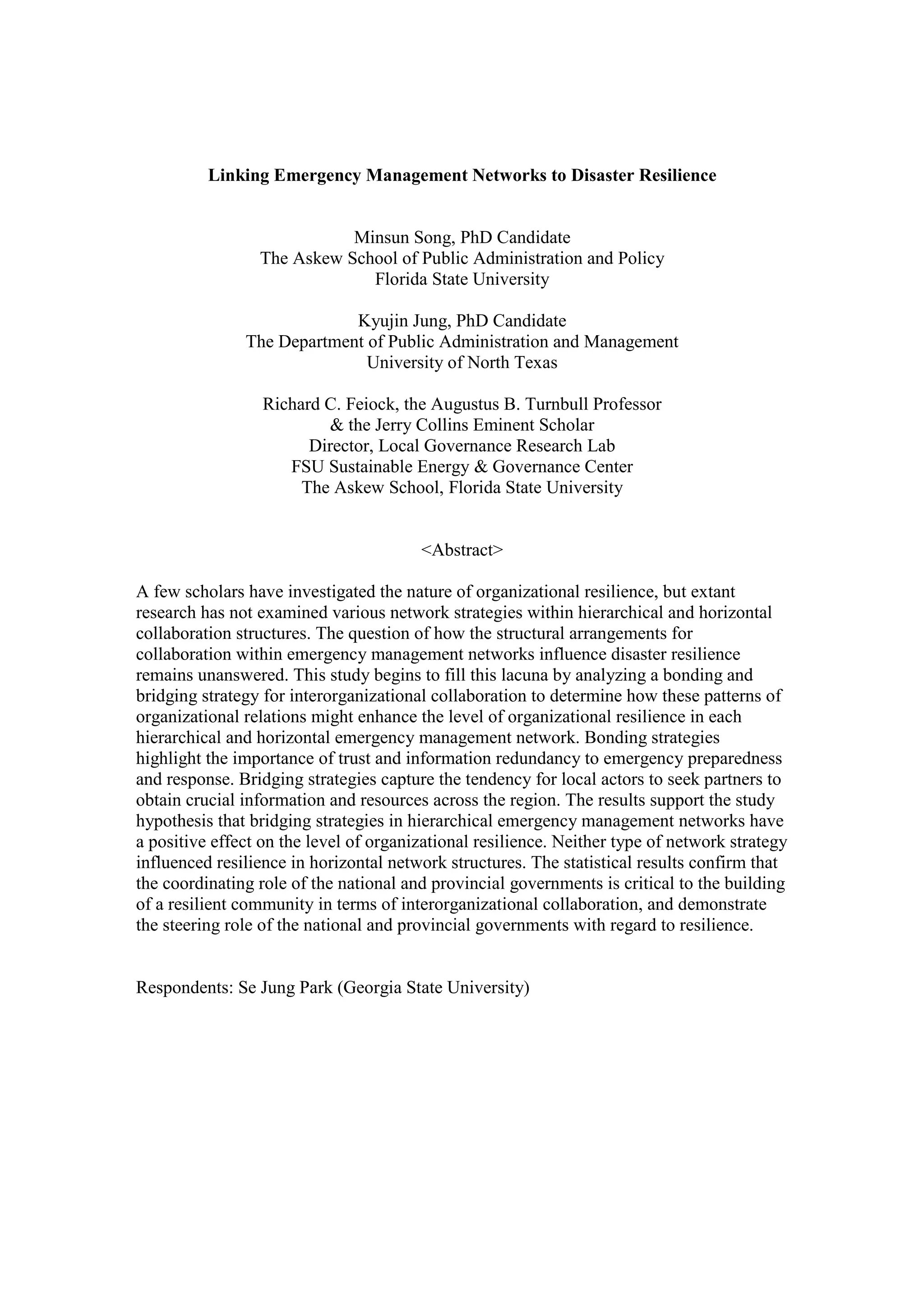 Linking Emergency Management Networks to Disaster Resilience
Minsun Song, PhD Candidate
The Askew School of Public Administration and Policy
Florida State University
Kyujin Jung, PhD Candidate
The Department of Public Administration and Management
University of North Texas
Richard C. Feiock, the Augustus B. Turnbull Professor
& the Jerry Collins Eminent Scholar
Director, Local Governance Research Lab
FSU Sustainable Energy & Governance Center
The Askew School, Florida State University
<Abstract>
A few scholars have investigated the nature of organizational resilience, but extant
research has not examined various network strategies within hierarchical and horizontal
collaboration structures. The question of how the structural arrangements for
collaboration within emergency management networks influence disaster resilience
remains unanswered. This study begins to fill this lacuna by analyzing a bonding and
bridging strategy for interorganizational collaboration to determine how these patterns of
organizational relations might enhance the level of organizational resilience in each
hierarchical and horizontal emergency management network. Bonding strategies
highlight the importance of trust and information redundancy to emergency preparedness
and response. Bridging strategies capture the tendency for local actors to seek partners to
obtain crucial information and resources across the region. The results support the study
hypothesis that bridging strategies in hierarchical emergency management networks have
a positive effect on the level of organizational resilience. Neither type of network strategy
influenced resilience in horizontal network structures. The statistical results confirm that
the coordinating role of the national and provincial governments is critical to the building
of a resilient community in terms of interorganizational collaboration, and demonstrate
the steering role of the national and provincial governments with regard to resilience.
Respondents: Se Jung Park (Georgia State University)
 