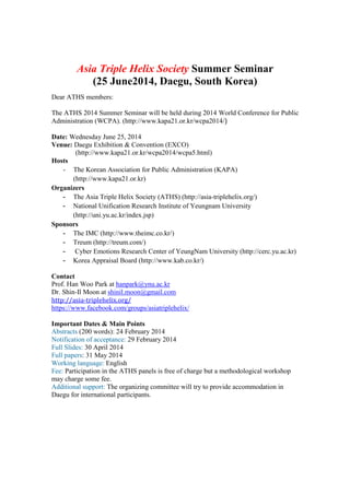 Asia Triple Helix Society Summer Seminar
(25 June2014, Daegu, South Korea)
Dear ATHS members:
The ATHS 2014 Summer Seminar will be held during 2014 World Conference for Public
Administration (WCPA). (http://www.kapa21.or.kr/wcpa2014/)	
	
Date: Wednesday June 25, 2014
Venue: Daegu Exhibition & Convention (EXCO)
(http://www.kapa21.or.kr/wcpa2014/wcpa5.html)
Hosts
- The Korean Association for Public Administration (KAPA)
(http://www.kapa21.or.kr)
Organizers
- The Asia Triple Helix Society (ATHS) (http://asia-triplehelix.org/)
- National Unification Research Institute of Yeungnam University
(http://uni.yu.ac.kr/index.jsp)
Sponsors
- The IMC (http://www.theimc.co.kr/)
- Treum (http://treum.com/)
- Cyber Emotions Research Center of YeungNam University (http://cerc.yu.ac.kr)
- Korea Appraisal Board (http://www.kab.co.kr/)
Contact
Prof. Han Woo Park at hanpark@ynu.ac.kr
Dr. Shin-Il Moon at shinil.moon@gmail.com	
http://asia-triplehelix.org/	
https://www.facebook.com/groups/asiatriplehelix/
Important Dates & Main Points
Abstracts (200 words): 24 February 2014
Notification of acceptance: 29 February 2014
Full Slides: 30 April 2014
Full papers: 31 May 2014
Working language: English
Fee: Participation in the ATHS panels is free of charge but a methodological workshop
may charge some fee.
Additional support: The organizing committee will try to provide accommodation in
Daegu for international participants.
 
