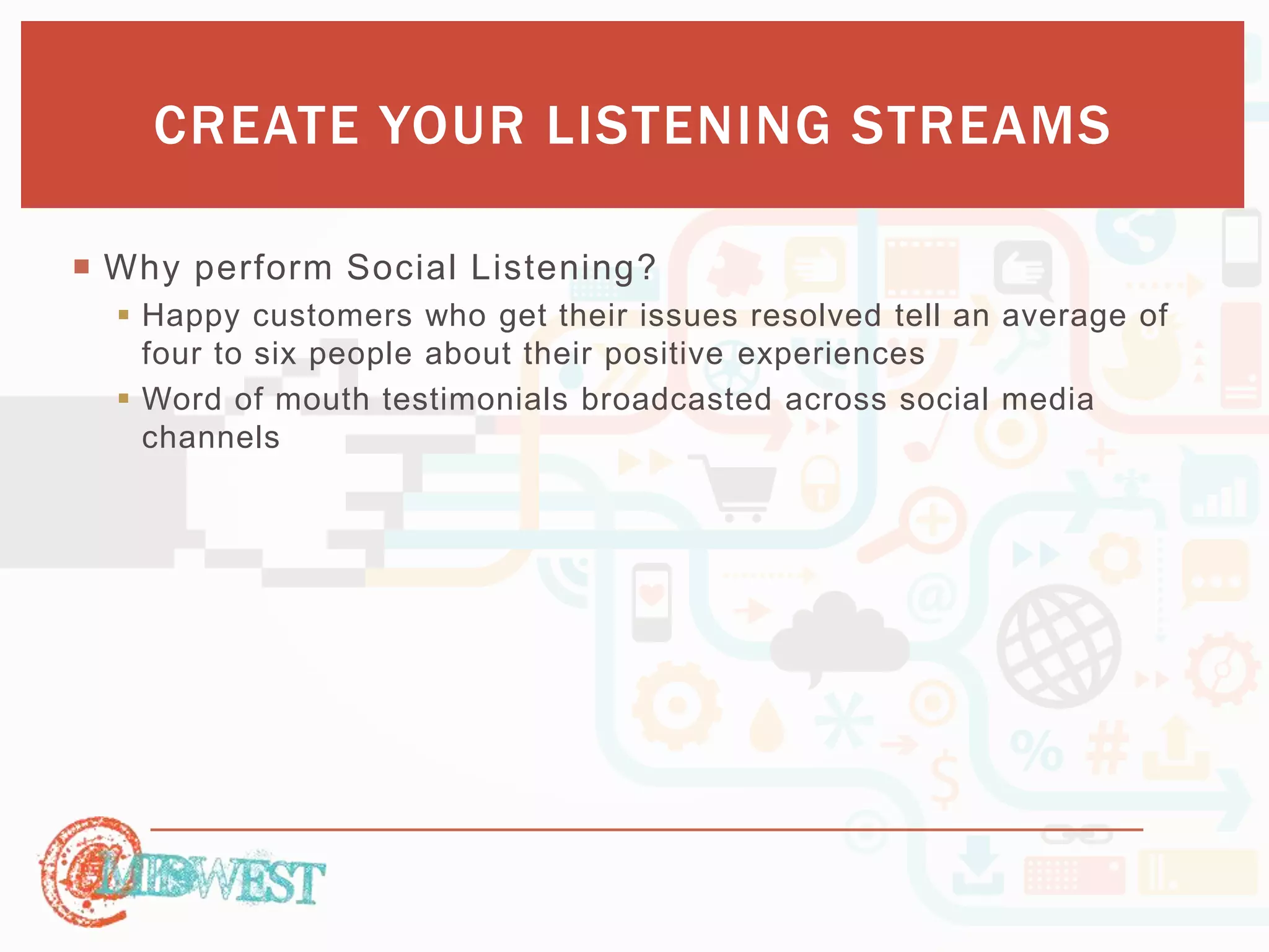 CREATE YOUR LISTENING STREAMS 
 Why perform Social Listening? 
 Happy customers who get their issues resolved tell an average of 
four to six people about their positive experiences 
 Word of mouth testimonials broadcasted across social media 
channels 
 