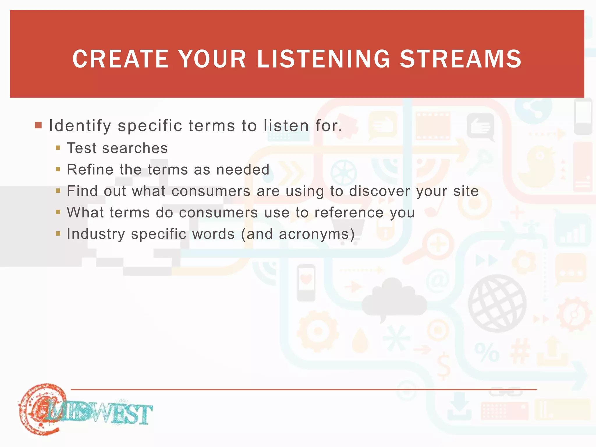 CREATE YOUR LISTENING STREAMS 
 Identify specific terms to listen for. 
 Test searches 
 Refine the terms as needed 
 Find out what consumers are using to discover your site 
 What terms do consumers use to reference you 
 Industry specific words (and acronyms) 
 