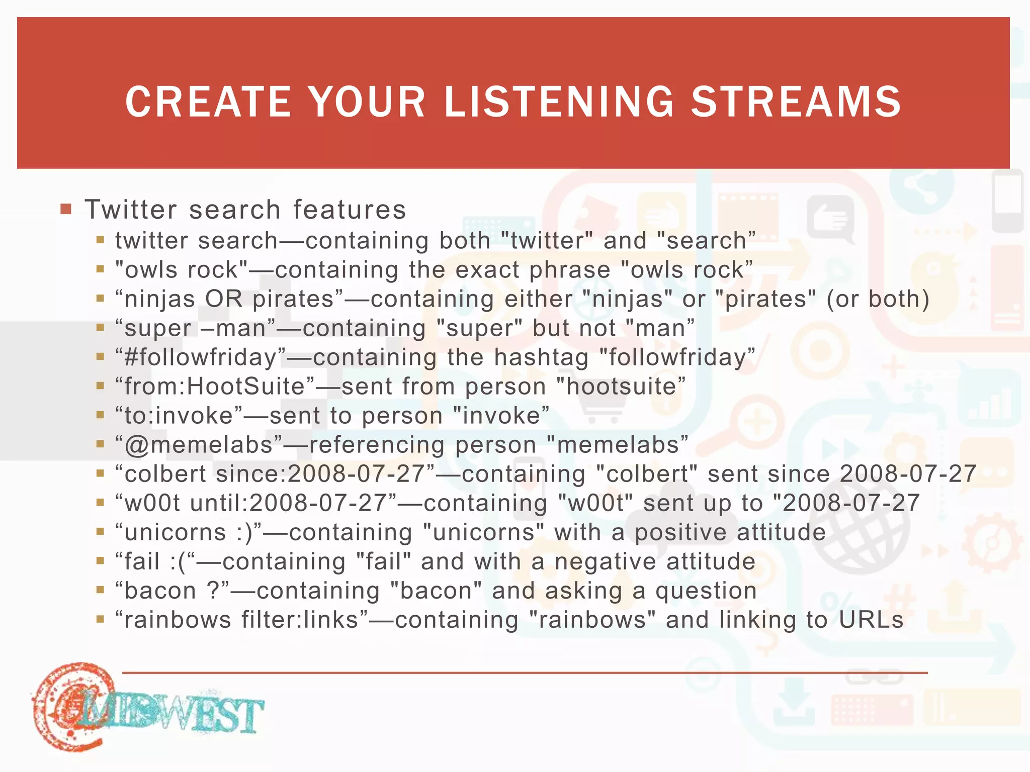 CREATE YOUR LISTENING STREAMS 
 Twitter search features 
 twitter search—containing both "twitter" and "search” 
 "owls rock"—containing the exact phrase "owls rock” 
 “ninjas OR pirates”—containing either "ninjas" or "pirates" (or both) 
 “super –man”—containing "super" but not "man” 
 “#followfriday”—containing the hashtag "followfriday” 
 “from:HootSuite”—sent from person "hootsuite” 
 “to:invoke”—sent to person "invoke” 
 “@memelabs”—referencing person "memelabs” 
 “colbert since:2008-07-27”—containing "colbert" sent since 2008-07-27 
 “w00t until:2008-07-27”—containing "w00t" sent up to "2008-07-27 
 “unicorns :)”—containing "unicorns" with a positive attitude 
 “fail :(“—containing "fail" and with a negative attitude 
 “bacon ?”—containing "bacon" and asking a question 
 “rainbows filter:links”—containing "rainbows" and linking to URLs 
 