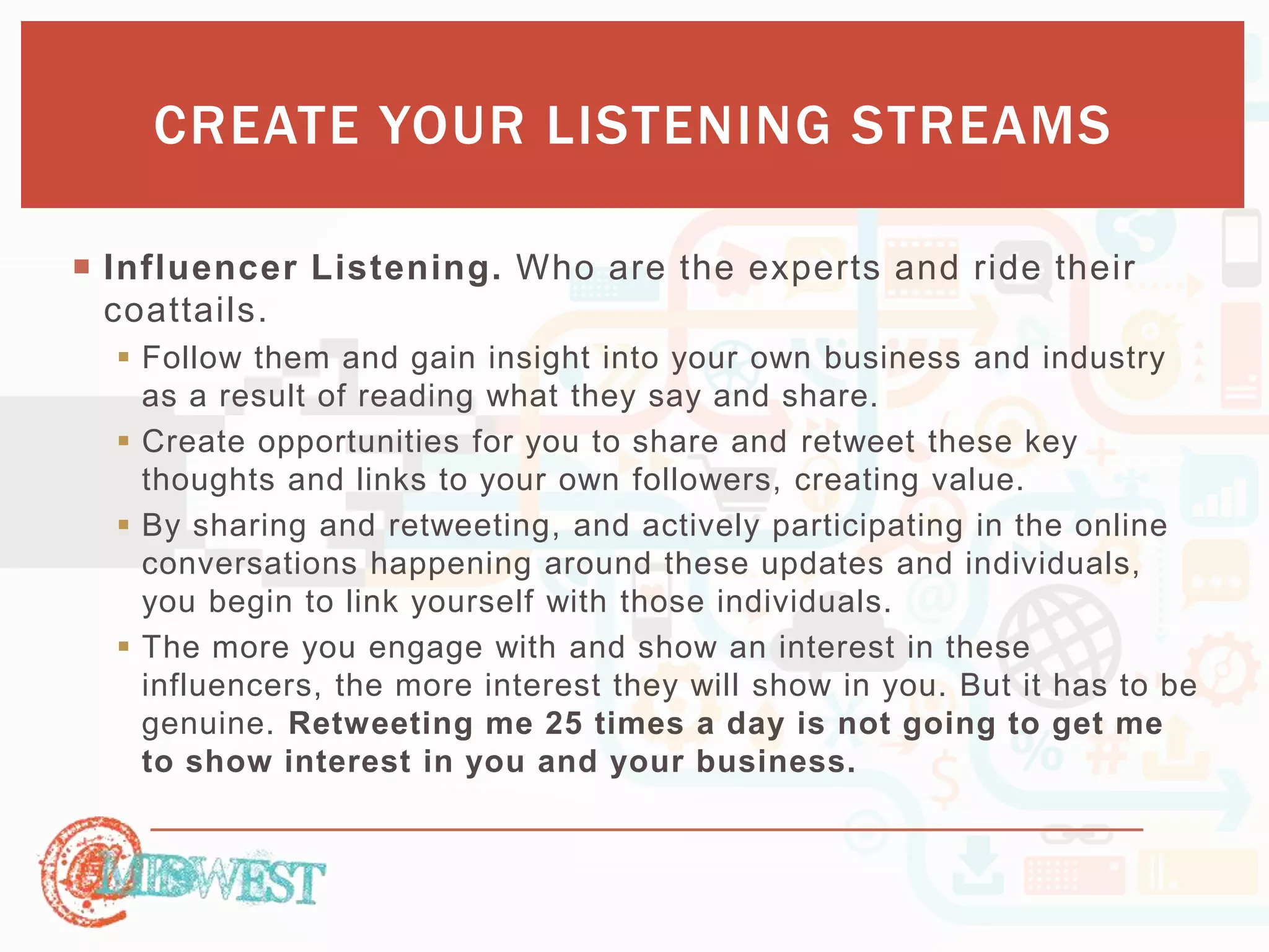 CREATE YOUR LISTENING STREAMS 
 Influencer Listening. Who are the experts and ride their 
coattails. 
 Follow them and gain insight into your own business and industry 
as a result of reading what they say and share. 
 Create opportunities for you to share and retweet these key 
thoughts and links to your own followers, creating value. 
 By sharing and retweeting, and actively participating in the online 
conversations happening around these updates and individuals, 
you begin to link yourself with those individuals. 
 The more you engage with and show an interest in these 
influencers, the more interest they will show in you. But it has to be 
genuine. Retweeting me 25 times a day is not going to get me 
to show interest in you and your business. 
 