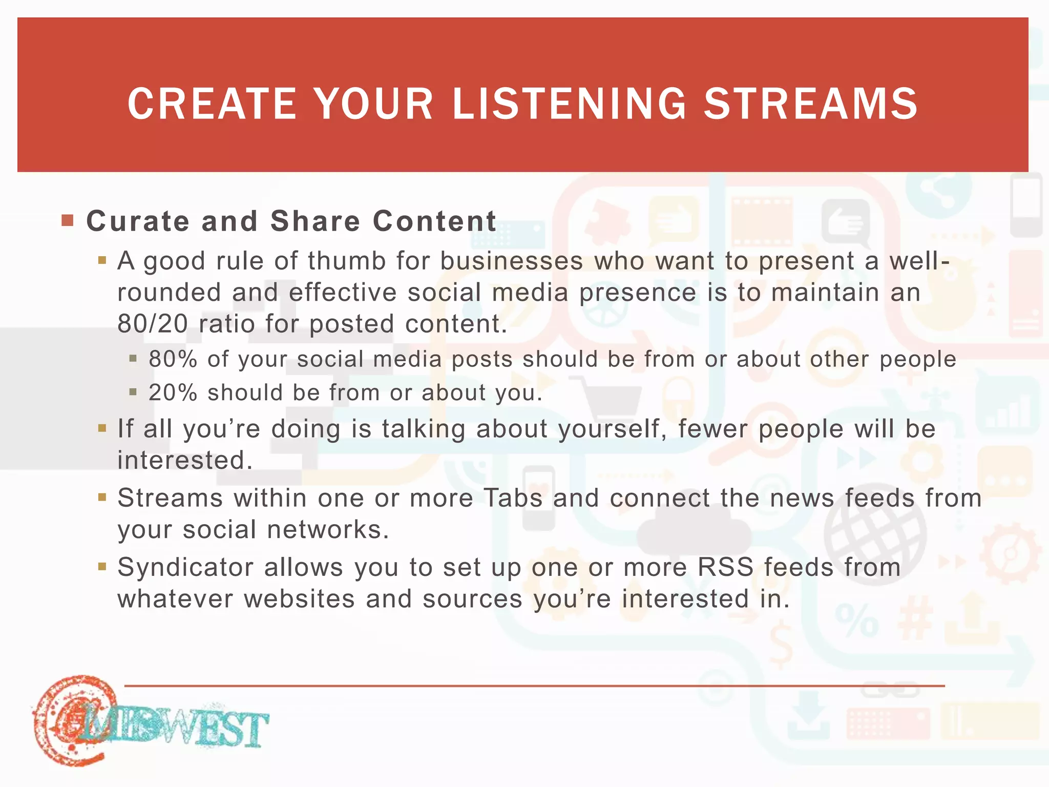 CREATE YOUR LISTENING STREAMS 
 Curate and Share Content 
 A good rule of thumb for businesses who want to present a well - 
rounded and effective social media presence is to maintain an 
80/20 ratio for posted content. 
 80% of your social media posts should be from or about other people 
 20% should be from or about you. 
 If all you’re doing is talking about yourself, fewer people will be 
interested. 
 Streams within one or more Tabs and connect the news feeds from 
your social networks. 
 Syndicator allows you to set up one or more RSS feeds from 
whatever websites and sources you’re interested in. 
 