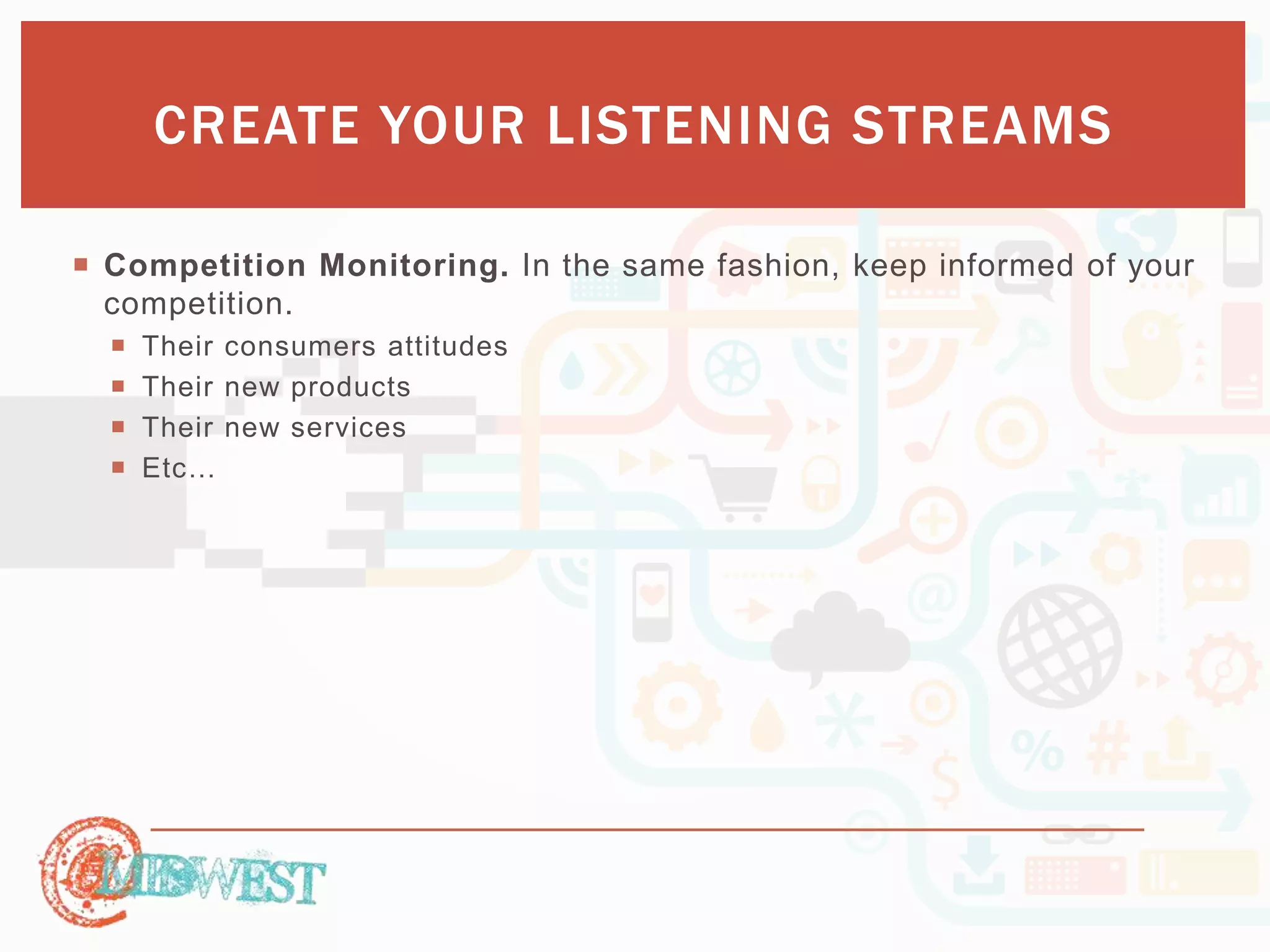 CREATE YOUR LISTENING STREAMS 
 Competition Monitoring. In the same fashion, keep informed of your 
competition. 
 Their consumers attitudes 
 Their new products 
 Their new services 
 Etc… 
 