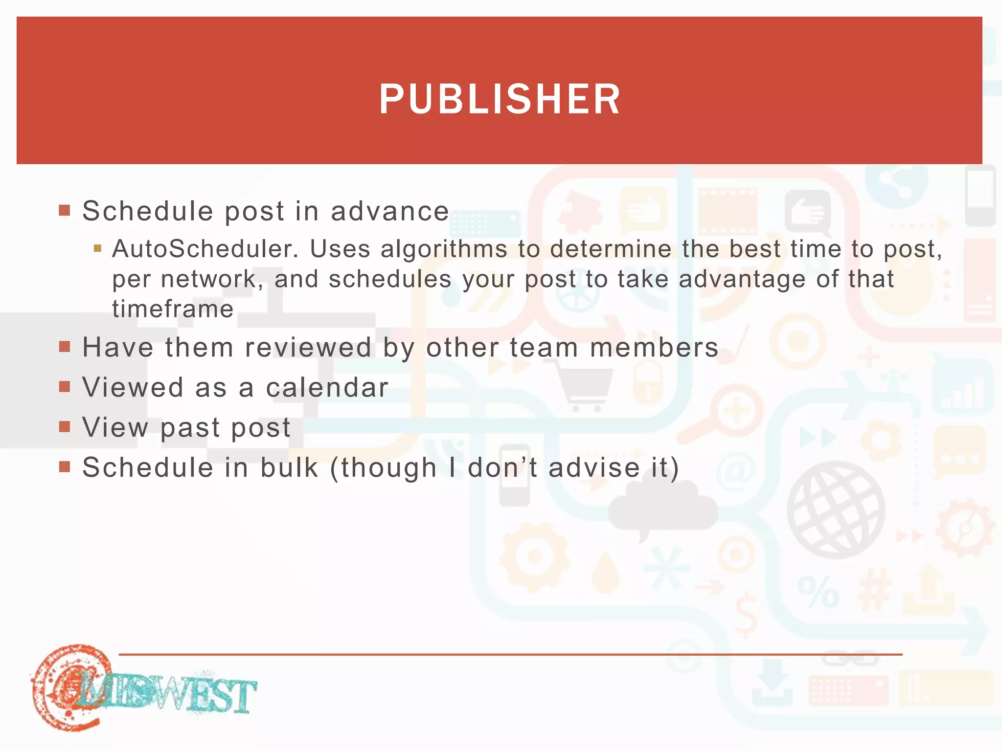 PUBLISHER 
 Schedule post in advance 
 AutoScheduler. Uses algorithms to determine the best time to post, 
per network, and schedules your post to take advantage of that 
timeframe 
 Have them reviewed by other team members 
 Viewed as a calendar 
 View past post 
 Sc h e du le in b u lk ( th o ugh I d o n ’t a d vis e it) 
 