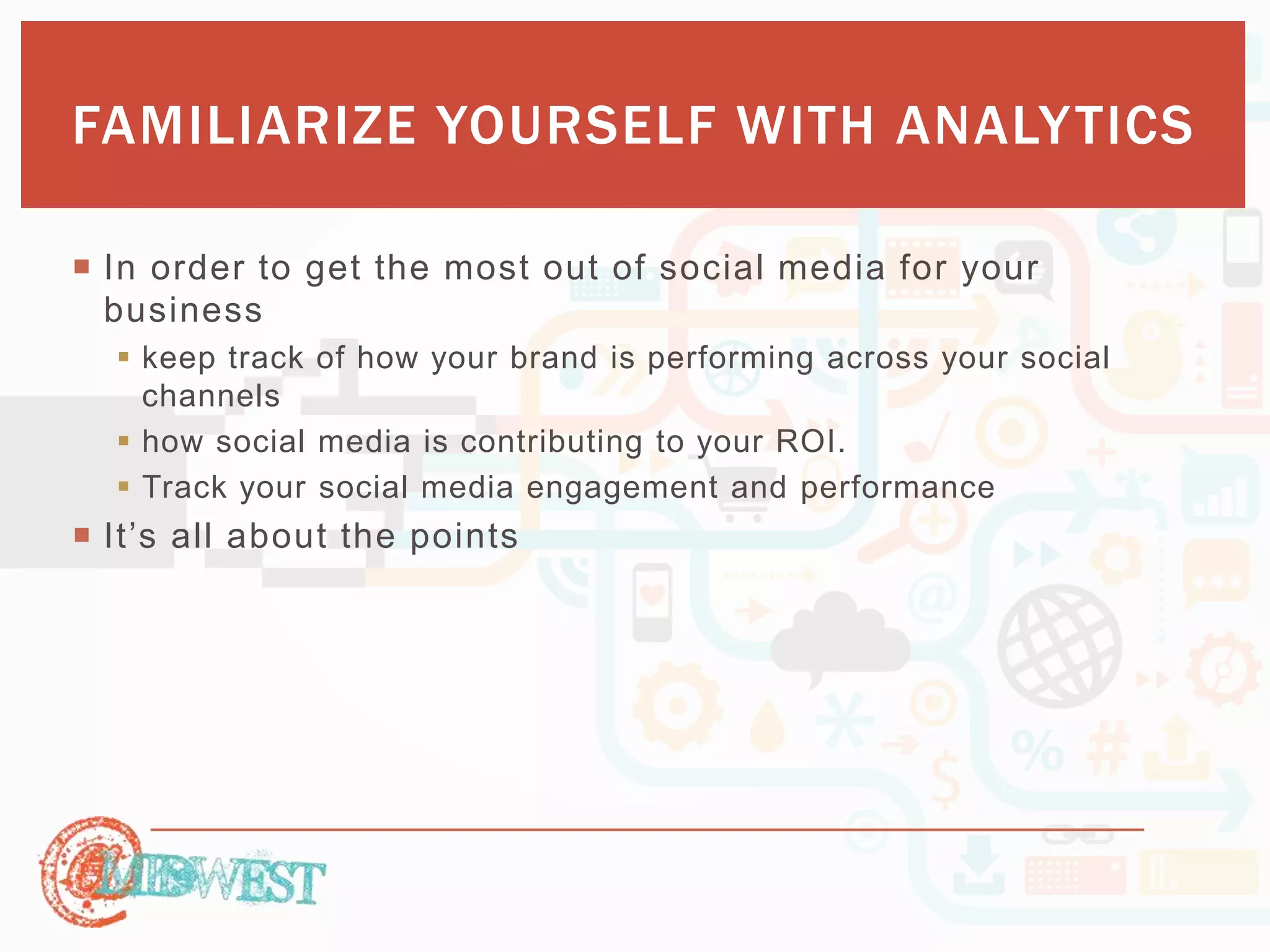 FAMILIARIZE YOURSELF WITH ANALYTICS 
 In order to get the most out of social media for your 
business 
 keep track of how your brand is performing across your social 
channels 
 how social media is contributing to your ROI. 
 Track your social media engagement and performance 
 It’s a ll a b o u t th e p o in ts 
 