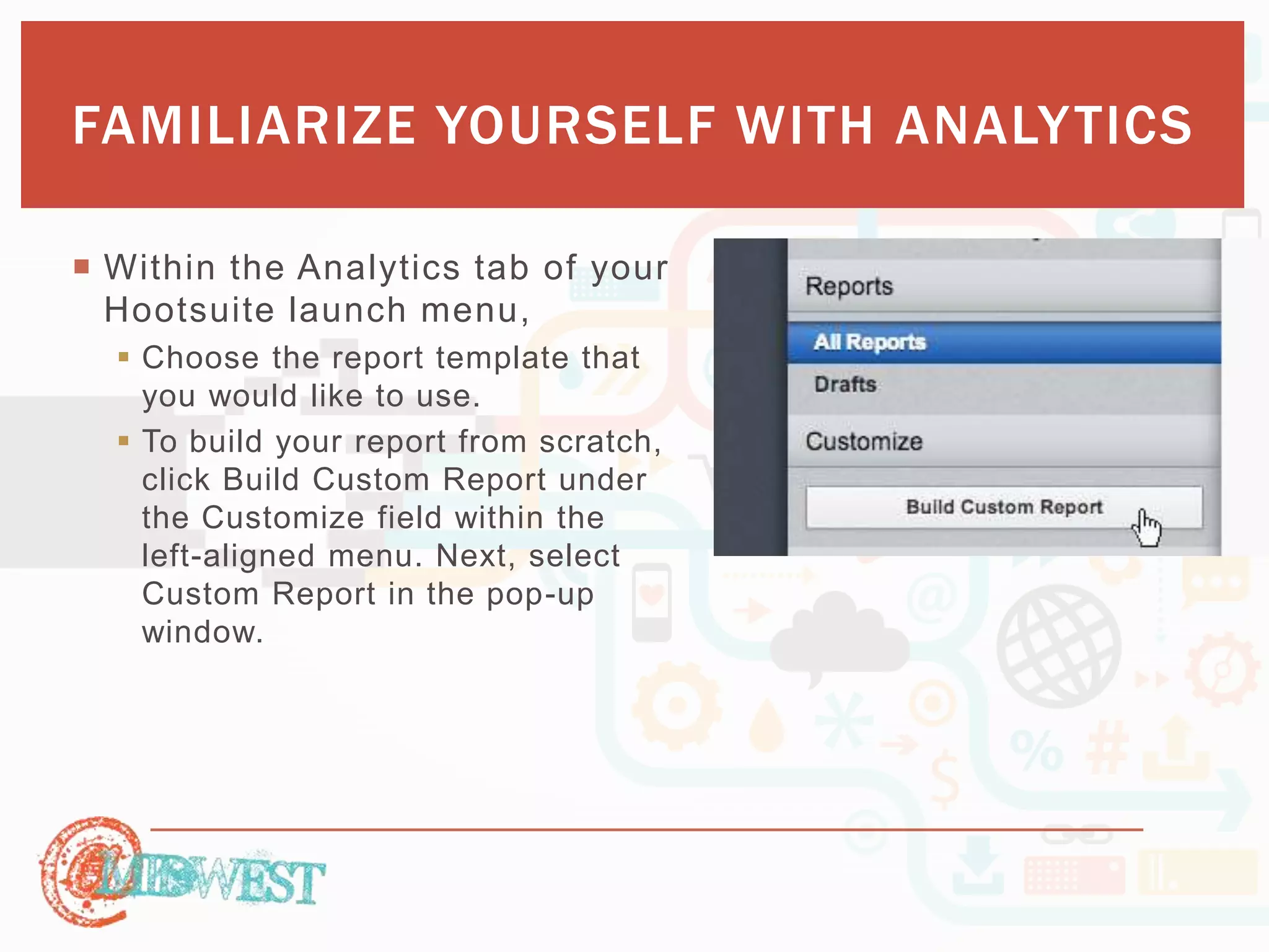 FAMILIARIZE YOURSELF WITH ANALYTICS 
 Within the Analytics tab of your 
Hootsuite launch menu, 
 Choose the report template that 
you would like to use. 
 To build your report from scratch, 
click Build Custom Report under 
the Customize field within the 
left-aligned menu. Next, select 
Custom Report in the pop-up 
window. 
 