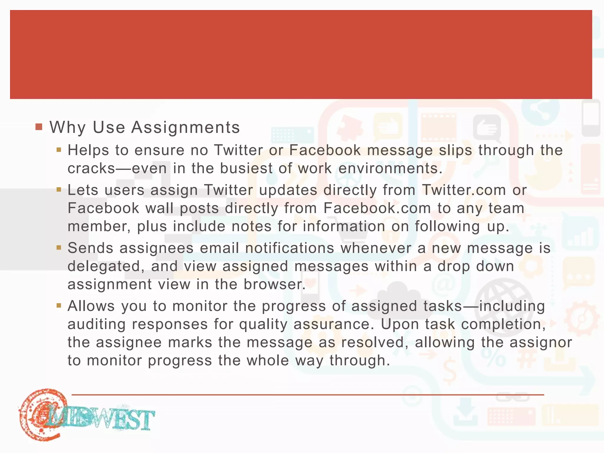  Why Use Assignments 
 Helps to ensure no Twitter or Facebook message slips through the 
cracks—even in the busiest of work environments. 
 Lets users assign Twitter updates directly from Twitter.com or 
Facebook wall posts directly from Facebook.com to any team 
member, plus include notes for information on following up. 
 Sends assignees email notifications whenever a new message is 
delegated, and view assigned messages within a drop down 
assignment view in the browser. 
 Allows you to monitor the progress of assigned tasks—including 
auditing responses for quality assurance. Upon task completion, 
the assignee marks the message as resolved, allowing the assignor 
to monitor progress the whole way through. 
 