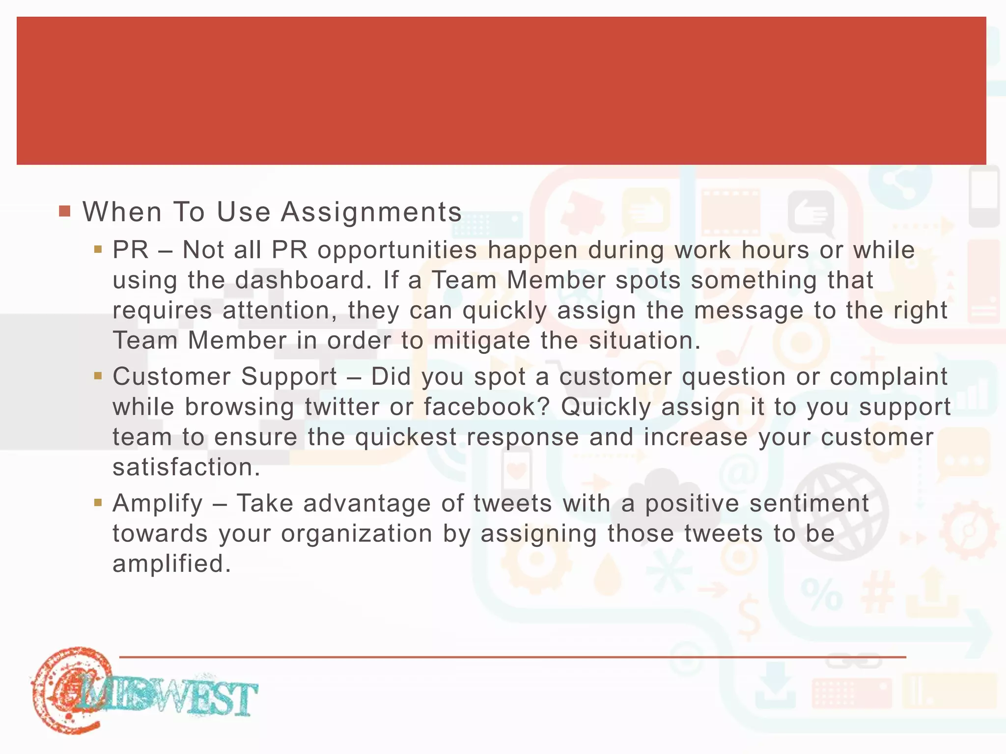  When To Use Assignments 
 PR – Not all PR opportunities happen during work hours or while 
using the dashboard. If a Team Member spots something that 
requires attention, they can quickly assign the message to the right 
Team Member in order to mitigate the situation. 
 Customer Support – Did you spot a customer question or complaint 
while browsing twitter or facebook? Quickly assign it to you support 
team to ensure the quickest response and increase your customer 
satisfaction. 
 Amplify – Take advantage of tweets with a positive sentiment 
towards your organization by assigning those tweets to be 
amplified. 
 