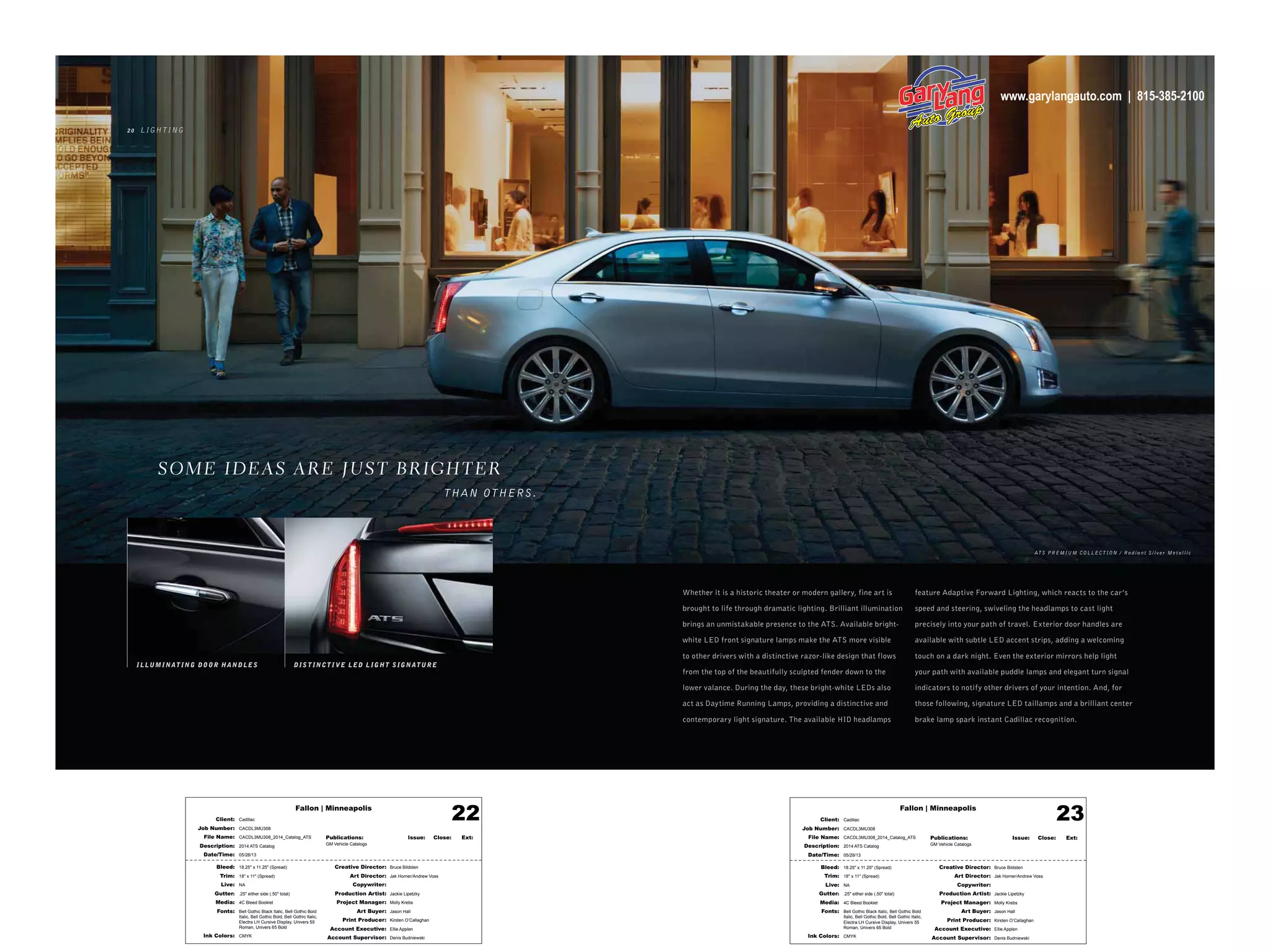 Fallon | Minneapolis
Bleed: 18.25" x 11.25" (Spread)
Trim: 18" x 11" (Spread)
Live: NA
Gutter: .25" either side (.50" total)
Media: 4C Bleed Booklet
Fonts: Bell Gothic Black Italic, Bell Gothic Bold
Italic, Bell Gothic Bold, Bell Gothic Italic,
Electra LH Cursive Display, Univers 55
Roman, Univers 65 Bold
Ink Colors: CMYK
Creative Director: Bruce Bildsten
Art Director: Jak Horner/Andrew Voss
Copywriter:
Production Artist: Jackie Lipetzky
Project Manager: Molly Krebs
Art Buyer: Jason Hall
Print Producer: Kirsten O’Callaghan
Account Executive: Ellie Applen
Account Supervisor: Denis Budniewski
Publications: Issue: Close: Ext:
GM Vehicle Catalogs
Client: Cadillac
Job Number: CACDL3MU308
File Name: CACDL3MU308_2014_Catalog_ATS
Description: 2014 ATS Catalog
Date/Time: 05/28/13
22 Fallon | Minneapolis
Bleed: 18.25" x 11.25" (Spread)
Trim: 18" x 11" (Spread)
Live: NA
Gutter: .25" either side (.50" total)
Media: 4C Bleed Booklet
Fonts: Bell Gothic Black Italic, Bell Gothic Bold
Italic, Bell Gothic Bold, Bell Gothic Italic,
Electra LH Cursive Display, Univers 55
Roman, Univers 65 Bold
Ink Colors: CMYK
Creative Director: Bruce Bildsten
Art Director: Jak Horner/Andrew Voss
Copywriter:
Production Artist: Jackie Lipetzky
Project Manager: Molly Krebs
Art Buyer: Jason Hall
Print Producer: Kirsten O’Callaghan
Account Executive: Ellie Applen
Account Supervisor: Denis Budniewski
Publications: Issue: Close: Ext:
GM Vehicle Catalogs
Client: Cadillac
Job Number: CACDL3MU308
File Name: CACDL3MU308_2014_Catalog_ATS
Description: 2014 ATS Catalog
Date/Time: 05/28/13
23
2 0 LIGHTING
Whether it is a historic theater or modern gallery, fine art is
brought to life through dramatic lighting. Brilliant illumination
brings an unmistakable presence to the ATS. Available bright-
white LED front signature lamps make the ATS more visible
to other drivers with a distinctive razor-like design that flows
from the top of the beautifully sculpted fender down to the
lower valance. During the day, these bright-white LEDs also
act as Daytime Running Lamps, providing a distinctive and
contemporary light signature. The available HID headlamps
feature Adaptive Forward Lighting, which reacts to the car’s
speed and steering, swiveling the headlamps to cast light
precisely into your path of travel. Exterior door handles are
available with subtle LED accent strips, adding a welcoming
touch on a dark night. Even the exterior mirrors help light
your path with available puddle lamps and elegant turn signal
indicators to notify other drivers of your intention. And, for
those following, signature LED taillamps and a brilliant center
brake lamp spark instant Cadillac recognition.
DIST INCT I VE L ED L IGHT SIGNATUR EILLUMINAT ING DOOR HAND LES
AT S PREMIUM COLLEC T ION / Radiant Silver Metallic
SOME IDEAS AR E JUST BR IGHTER
THAN OTHERS.
www.garylangauto.com | 815-385-2100
 
