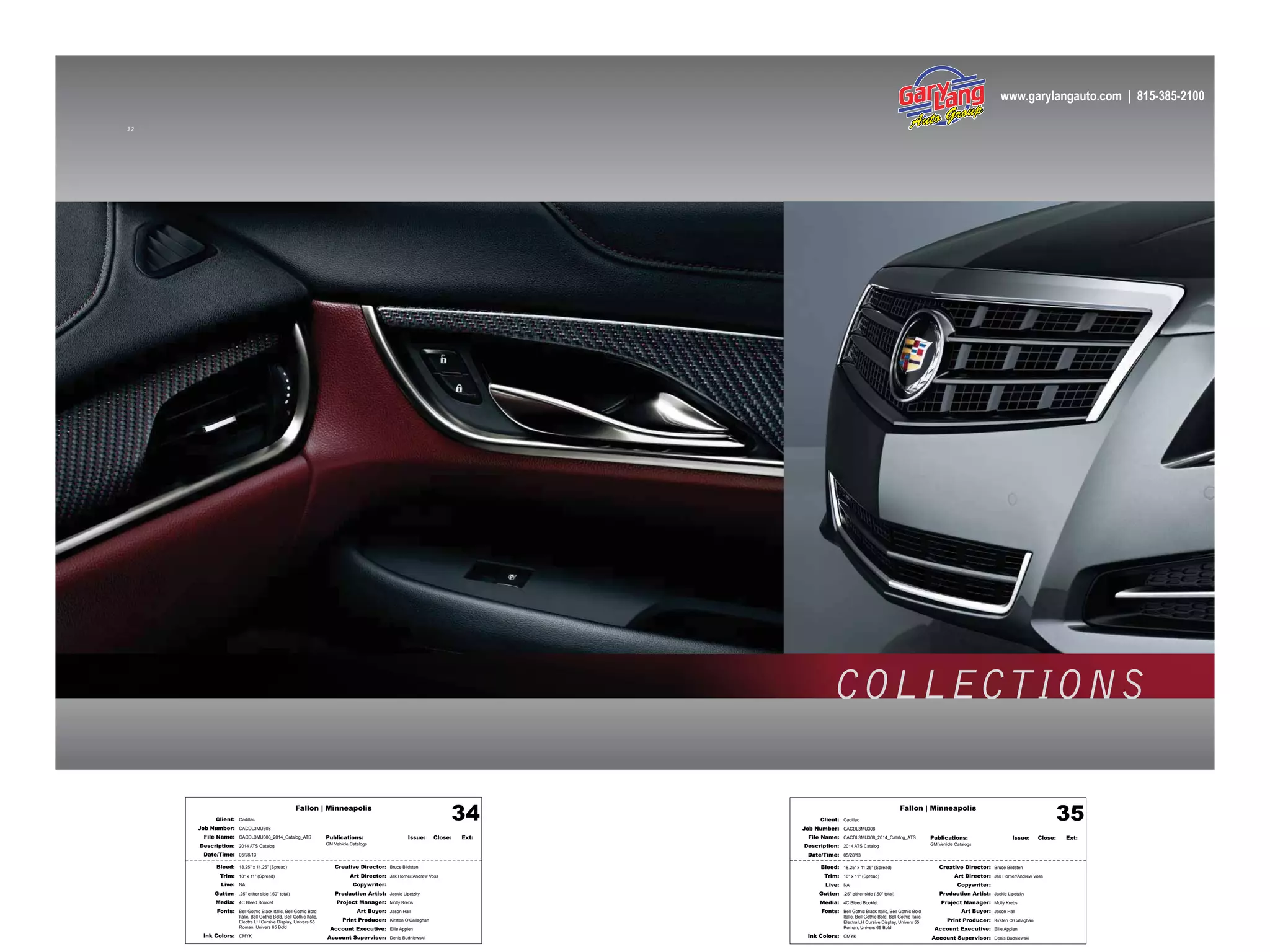 Fallon | Minneapolis
Bleed: 18.25" x 11.25" (Spread)
Trim: 18" x 11" (Spread)
Live: NA
Gutter: .25" either side (.50" total)
Media: 4C Bleed Booklet
Fonts: Bell Gothic Black Italic, Bell Gothic Bold
Italic, Bell Gothic Bold, Bell Gothic Italic,
Electra LH Cursive Display, Univers 55
Roman, Univers 65 Bold
Ink Colors: CMYK
Creative Director: Bruce Bildsten
Art Director: Jak Horner/Andrew Voss
Copywriter:
Production Artist: Jackie Lipetzky
Project Manager: Molly Krebs
Art Buyer: Jason Hall
Print Producer: Kirsten O’Callaghan
Account Executive: Ellie Applen
Account Supervisor: Denis Budniewski
Publications: Issue: Close: Ext:
GM Vehicle Catalogs
Client: Cadillac
Job Number: CACDL3MU308
File Name: CACDL3MU308_2014_Catalog_ATS
Description: 2014 ATS Catalog
Date/Time: 05/28/13
34 Fallon | Minneapolis
Bleed: 18.25" x 11.25" (Spread)
Trim: 18" x 11" (Spread)
Live: NA
Gutter: .25" either side (.50" total)
Media: 4C Bleed Booklet
Fonts: Bell Gothic Black Italic, Bell Gothic Bold
Italic, Bell Gothic Bold, Bell Gothic Italic,
Electra LH Cursive Display, Univers 55
Roman, Univers 65 Bold
Ink Colors: CMYK
Creative Director: Bruce Bildsten
Art Director: Jak Horner/Andrew Voss
Copywriter:
Production Artist: Jackie Lipetzky
Project Manager: Molly Krebs
Art Buyer: Jason Hall
Print Producer: Kirsten O’Callaghan
Account Executive: Ellie Applen
Account Supervisor: Denis Budniewski
Publications: Issue: Close: Ext:
GM Vehicle Catalogs
Client: Cadillac
Job Number: CACDL3MU308
File Name: CACDL3MU308_2014_Catalog_ATS
Description: 2014 ATS Catalog
Date/Time: 05/28/13
35
3 2
COLLECTIONS
www.garylangauto.com | 815-385-2100
 
