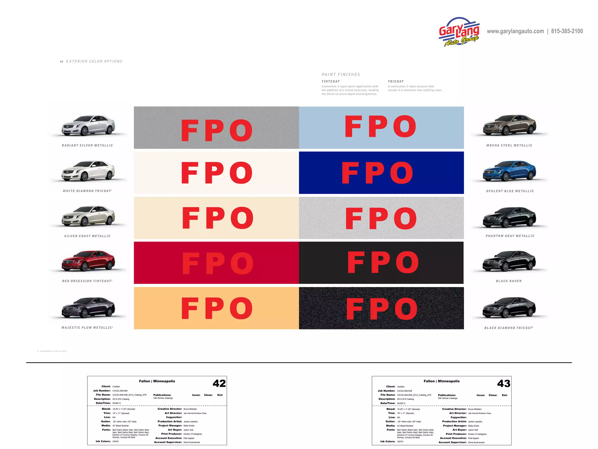 Fallon | Minneapolis
Bleed: 18.25" x 11.25" (Spread)
Trim: 18" x 11" (Spread)
Live: NA
Gutter: .25" either side (.50" total)
Media: 4C Bleed Booklet
Fonts: Bell Gothic Black Italic, Bell Gothic Bold
Italic, Bell Gothic Bold, Bell Gothic Italic,
Electra LH Cursive Display, Univers 55
Roman, Univers 65 Bold
Ink Colors: CMYK
Creative Director: Bruce Bildsten
Art Director: Jak Horner/Andrew Voss
Copywriter:
Production Artist: Jackie Lipetzky
Project Manager: Molly Krebs
Art Buyer: Jason Hall
Print Producer: Kirsten O’Callaghan
Account Executive: Ellie Applen
Account Supervisor: Denis Budniewski
Publications: Issue: Close: Ext:
GM Vehicle Catalogs
Client: Cadillac
Job Number: CACDL3MU308
File Name: CACDL3MU308_2014_Catalog_ATS
Description: 2014 ATS Catalog
Date/Time: 05/28/13
42 Fallon | Minneapolis
Bleed: 18.25" x 11.25" (Spread)
Trim: 18" x 11" (Spread)
Live: NA
Gutter: .25" either side (.50" total)
Media: 4C Bleed Booklet
Fonts: Bell Gothic Black Italic, Bell Gothic Bold
Italic, Bell Gothic Bold, Bell Gothic Italic,
Electra LH Cursive Display, Univers 55
Roman, Univers 65 Bold
Ink Colors: CMYK
Creative Director: Bruce Bildsten
Art Director: Jak Horner/Andrew Voss
Copywriter:
Production Artist: Jackie Lipetzky
Project Manager: Molly Krebs
Art Buyer: Jason Hall
Print Producer: Kirsten O’Callaghan
Account Executive: Ellie Applen
Account Supervisor: Denis Budniewski
Publications: Issue: Close: Ext:
GM Vehicle Catalogs
Client: Cadillac
Job Number: CACDL3MU308
File Name: CACDL3MU308_2014_Catalog_ATS
Description: 2014 ATS Catalog
Date/Time: 05/28/13
43
1. Av aila ble at ex t r a co s t .
4 0 EX TERIOR COLOR OPTIONS
T INTCOAT
A premium 2-layer paint application with
the addition of a tinted clearcoat, lending
the finish an extra depth and brightness.
TR ICOAT
A meticulous 3-layer process that
results in a dramatic hue-shifting color.
PAINT FINISHES
MOCHA S TEEL ME TAL L IC
BL ACK R AVEN
BL ACK DI AMOND TR ICOAT1
PHANTOM GR AY ME TAL L IC
OPUL ENT BLUE ME TAL L ICWHI TE DI AMOND TR ICOAT1
R ADI ANT SILVER ME TAL L IC
SILVER COAST ME TAL L IC
MA JEST IC PLUM ME TAL L IC1
R ED OBSESSION T INTCOAT 1
FPO
FPO
FPO
FPO
FPO
FPO
FPO FPO
FPO
FPO
www.garylangauto.com | 815-385-2100
 