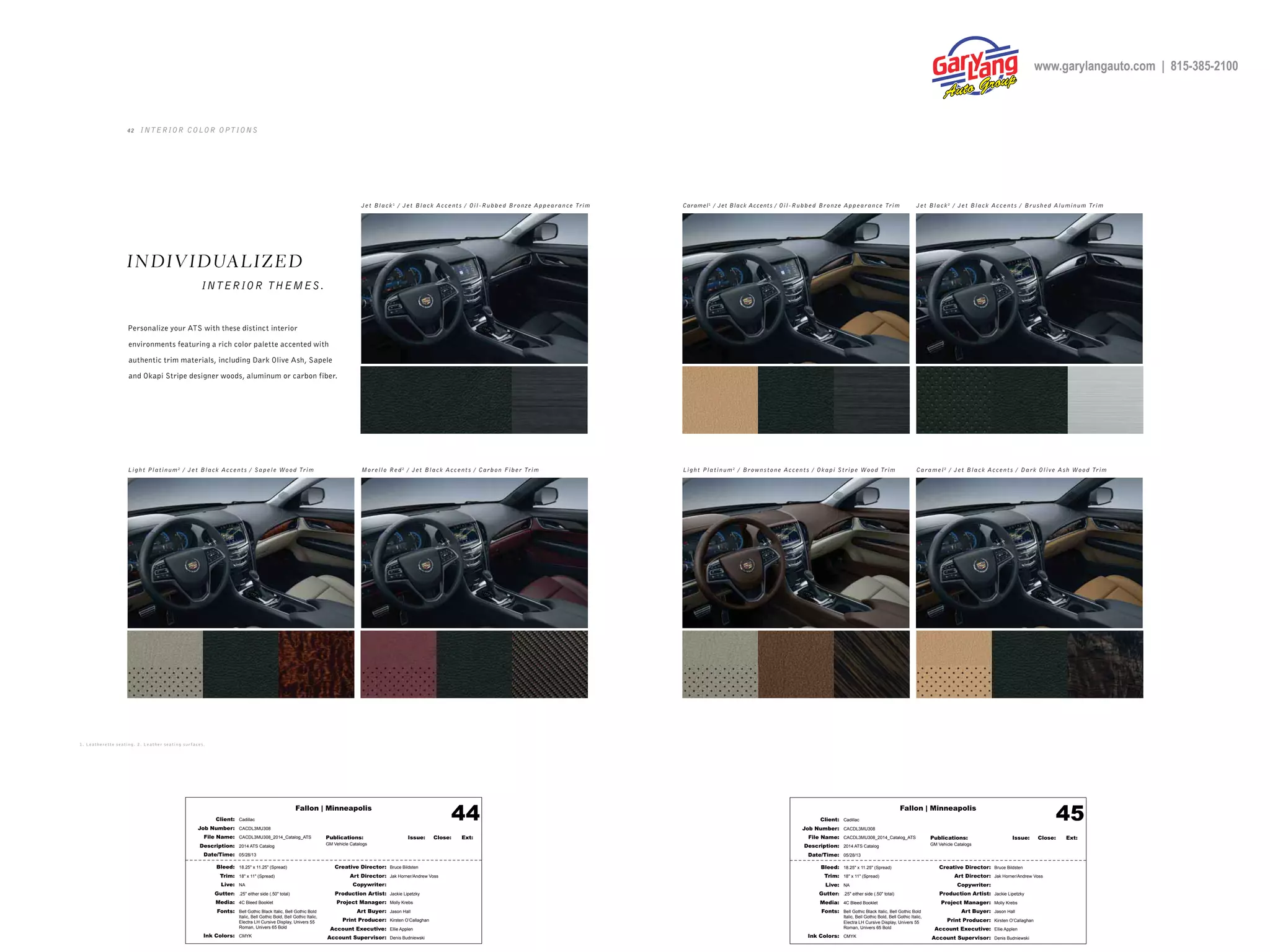 Fallon | Minneapolis
Bleed: 18.25" x 11.25" (Spread)
Trim: 18" x 11" (Spread)
Live: NA
Gutter: .25" either side (.50" total)
Media: 4C Bleed Booklet
Fonts: Bell Gothic Black Italic, Bell Gothic Bold
Italic, Bell Gothic Bold, Bell Gothic Italic,
Electra LH Cursive Display, Univers 55
Roman, Univers 65 Bold
Ink Colors: CMYK
Creative Director: Bruce Bildsten
Art Director: Jak Horner/Andrew Voss
Copywriter:
Production Artist: Jackie Lipetzky
Project Manager: Molly Krebs
Art Buyer: Jason Hall
Print Producer: Kirsten O’Callaghan
Account Executive: Ellie Applen
Account Supervisor: Denis Budniewski
Publications: Issue: Close: Ext:
GM Vehicle Catalogs
Client: Cadillac
Job Number: CACDL3MU308
File Name: CACDL3MU308_2014_Catalog_ATS
Description: 2014 ATS Catalog
Date/Time: 05/28/13
44 Fallon | Minneapolis
Bleed: 18.25" x 11.25" (Spread)
Trim: 18" x 11" (Spread)
Live: NA
Gutter: .25" either side (.50" total)
Media: 4C Bleed Booklet
Fonts: Bell Gothic Black Italic, Bell Gothic Bold
Italic, Bell Gothic Bold, Bell Gothic Italic,
Electra LH Cursive Display, Univers 55
Roman, Univers 65 Bold
Ink Colors: CMYK
Creative Director: Bruce Bildsten
Art Director: Jak Horner/Andrew Voss
Copywriter:
Production Artist: Jackie Lipetzky
Project Manager: Molly Krebs
Art Buyer: Jason Hall
Print Producer: Kirsten O’Callaghan
Account Executive: Ellie Applen
Account Supervisor: Denis Budniewski
Publications: Issue: Close: Ext:
GM Vehicle Catalogs
Client: Cadillac
Job Number: CACDL3MU308
File Name: CACDL3MU308_2014_Catalog_ATS
Description: 2014 ATS Catalog
Date/Time: 05/28/13
45
4 2 INTERIOR COLOR OPTIONS
Light Platinum 2
/ Brow nstone Accent s / Okapi Stripe Wood Trim
Caramel1
/ Jet Black Accents / Oil-Rubbed Bronze A ppearance Trim
Light Platinum 2
/ Jet Black Accent s / Sapele Wood Trim Caramel 2
/ Jet Black Accent s / Dark Olive A sh Wood Trim
Jet Black 2
/ Jet Black Accent s / Brushed Aluminum Trim
Morello Red 2
/ Jet Black Accent s / Carbon Fiber Trim
Jet Black 1
/ Jet Black Accent s / Oil-Rubbed Bronze A ppearance Trim
INDIVIDUALIZED
INTERIOR THEMES.
1. L e at h er e t t e s e at ing . 2 . L e at h er s e at ing s ur f ac e s .
Personalize your ATS with these distinct interior
environments featuring a rich color palette accented with
authentic trim materials, including Dark Olive Ash, Sapele
and Okapi Stripe designer woods, aluminum or carbon fiber.
www.garylangauto.com | 815-385-2100
 