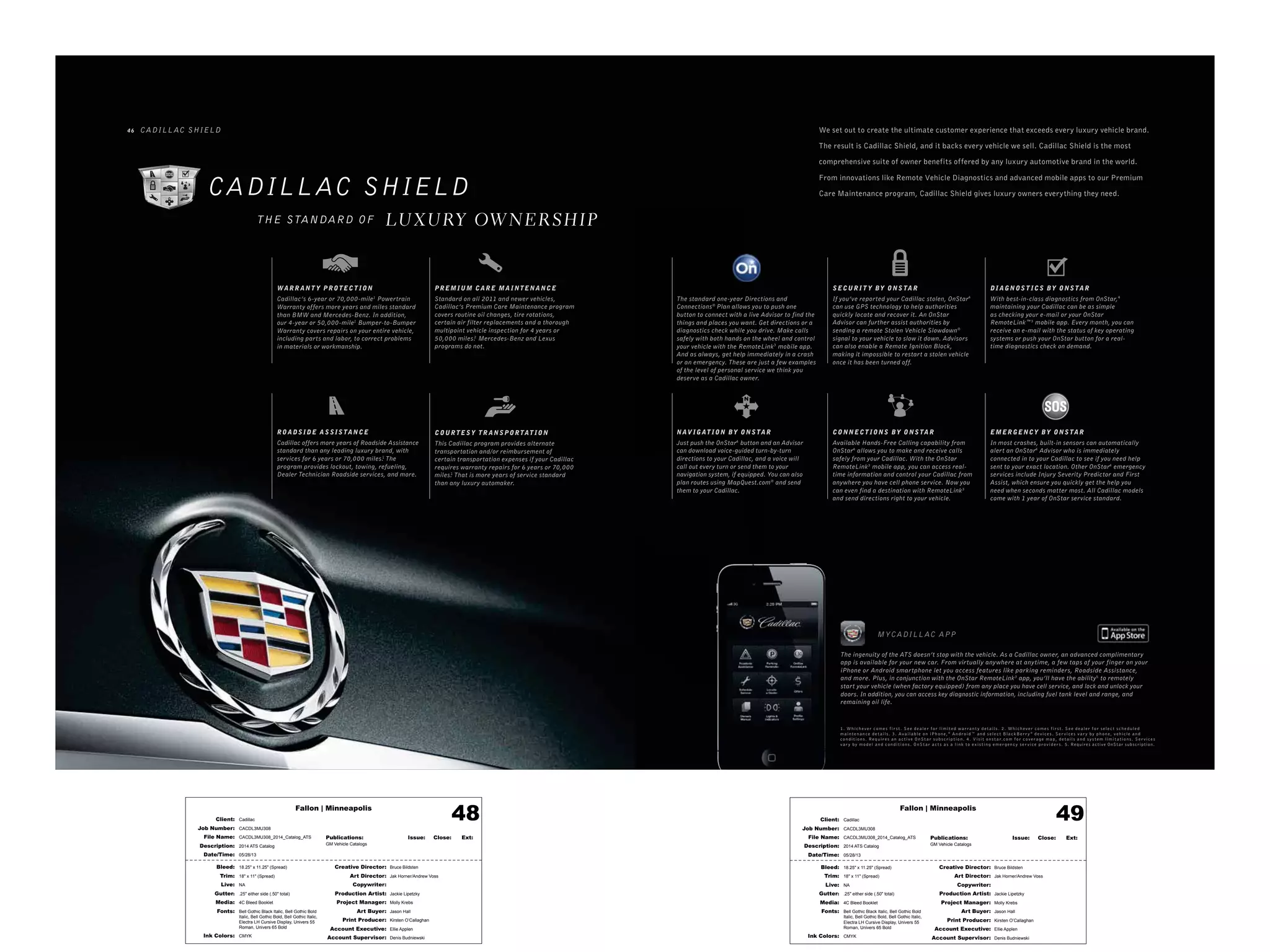 Fallon | Minneapolis
Bleed: 18.25" x 11.25" (Spread)
Trim: 18" x 11" (Spread)
Live: NA
Gutter: .25" either side (.50" total)
Media: 4C Bleed Booklet
Fonts: Bell Gothic Black Italic, Bell Gothic Bold
Italic, Bell Gothic Bold, Bell Gothic Italic,
Electra LH Cursive Display, Univers 55
Roman, Univers 65 Bold
Ink Colors: CMYK
Creative Director: Bruce Bildsten
Art Director: Jak Horner/Andrew Voss
Copywriter:
Production Artist: Jackie Lipetzky
Project Manager: Molly Krebs
Art Buyer: Jason Hall
Print Producer: Kirsten O’Callaghan
Account Executive: Ellie Applen
Account Supervisor: Denis Budniewski
Publications: Issue: Close: Ext:
GM Vehicle Catalogs
Client: Cadillac
Job Number: CACDL3MU308
File Name: CACDL3MU308_2014_Catalog_ATS
Description: 2014 ATS Catalog
Date/Time: 05/28/13
48 Fallon | Minneapolis
Bleed: 18.25" x 11.25" (Spread)
Trim: 18" x 11" (Spread)
Live: NA
Gutter: .25" either side (.50" total)
Media: 4C Bleed Booklet
Fonts: Bell Gothic Black Italic, Bell Gothic Bold
Italic, Bell Gothic Bold, Bell Gothic Italic,
Electra LH Cursive Display, Univers 55
Roman, Univers 65 Bold
Ink Colors: CMYK
Creative Director: Bruce Bildsten
Art Director: Jak Horner/Andrew Voss
Copywriter:
Production Artist: Jackie Lipetzky
Project Manager: Molly Krebs
Art Buyer: Jason Hall
Print Producer: Kirsten O’Callaghan
Account Executive: Ellie Applen
Account Supervisor: Denis Budniewski
Publications: Issue: Close: Ext:
GM Vehicle Catalogs
Client: Cadillac
Job Number: CACDL3MU308
File Name: CACDL3MU308_2014_Catalog_ATS
Description: 2014 ATS Catalog
Date/Time: 05/28/13
49
MYCADILL AC APP
1. W hic h e v er co m e s f ir s t . Se e d e aler f or limit e d w arr a n t y d e t ails . 2 . W hic h e v er co m e s f ir s t . Se e d e aler f or s ele c t s c h e d ule d
m ain t e n a n c e d e t ails . 3. Av aila ble o n iP h o n e,®
A n dr oid™ a n d s ele c t BlackB err y ®
d e vic e s . Ser vic e s v ar y by p h o n e, v e hicle a n d
co n dit io n s . Re q uir e s a n ac t iv e O nSt ar s u b s crip t io n . 4. Visit o n s t ar.co m f or cov er ag e m a p, d e t ails a n d s y s t e m limit at io n s . Ser vic e s
v ar y by m o d el a n d co n dit io n s . O nSt ar ac t s a s a link t o exis t ing e m er g e n c y s er vic e pr ovid er s . 5. Requires active OnStar subscription.
The ingenuity of the ATS doesn’t stop with the vehicle. As a Cadillac owner, an advanced complimentary
app is available for your new car. From virtually anywhere at anytime, a few taps of your finger on your
iPhone or Android smartphone let you access features like parking reminders, Roadside Assistance,
and more. Plus, in conjunction with the OnStar RemoteLink3
app, you’ll have the ability5
to remotely
start your vehicle (when factory equipped) from any place you have cell service, and lock and unlock your
doors. In addition, you can access key diagnostic information, including fuel tank level and range, and
remaining oil life.
CADILL AC SHIELD
LUXURY OW NERSHIPTHE STANDARD OF
4 6 CADILL AC SHIELD
ROADSID E ASSISTANCE
Cadillac offers more years of Roadside Assistance
standard than any leading luxury brand, with
services for 6 years or 70,000 miles.1
The
program provides lockout, towing, refueling,
Dealer Technician Roadside services, and more.
COUR TESY TR ANSPOR TAT ION
This Cadillac program provides alternate
transportation and/or reimbursement of
certain transportation expenses if your Cadillac
requires warranty repairs for 6 years or 70,000
miles.1
That is more years of service standard
than any luxury automaker.
WAR R ANT Y PROTECT ION
Cadillac’s 6-year or 70,000-mile1
Powertrain
Warranty offers more years and miles standard
than BMW and Mercedes-Benz. In addition,
our 4-year or 50,000-mile1
Bumper-to-Bumper
Warranty covers repairs on your entire vehicle,
including parts and labor, to correct problems
in materials or workmanship.
PR EMIUM CAR E MA INTENANCE
Standard on all 2011 and newer vehicles,
Cadillac’s Premium Care Maintenance program
covers routine oil changes, tire rotations,
certain air filter replacements and a thorough
multipoint vehicle inspection for 4 years or
50,000 miles.2
Mercedes-Benz and Lexus
programs do not.
We set out to create the ultimate customer experience that exceeds every luxury vehicle brand.
The result is Cadillac Shield, and it backs every vehicle we sell. Cadillac Shield is the most
comprehensive suite of owner benefits offered by any luxury automotive brand in the world.
From innovations like Remote Vehicle Diagnostics and advanced mobile apps to our Premium
Care Maintenance program, Cadillac Shield gives luxury owners everything they need.
SECUR I T Y BY ONSTAR
If you’ve reported your Cadillac stolen, OnStar4
can use GPS technology to help authorities
quickly locate and recover it. An OnStar
Advisor can further assist authorities by
sending a remote Stolen Vehicle Slowdown®
signal to your vehicle to slow it down. Advisors
can also enable a Remote Ignition Block,
making it impossible to restart a stolen vehicle
once it has been turned off.
DI AGNOST ICS BY ONSTAR
With best-in-class diagnostics from OnStar,4
maintaining your Cadillac can be as simple
as checking your e-mail or your OnStar
RemoteLink™3
mobile app. Every month, you can
receive an e-mail with the status of key operating
systems or push your OnStar button for a real-
time diagnostics check on demand.
EMERGENCY BY ONS TAR
In most crashes, built-in sensors can automatically
alert an OnStar4
Advisor who is immediately
connected in to your Cadillac to see if you need help
sent to your exact location. Other OnStar4
emergency
services include Injury Severity Predictor and First
Assist, which ensure you quickly get the help you
need when seconds matter most. All Cadillac models
come with 1 year of OnStar service standard.
The standard one-year Directions and
Connections®
Plan allows you to push one
button to connect with a live Advisor to find the
things and places you want. Get directions or a
diagnostics check while you drive. Make calls
safely with both hands on the wheel and control
your vehicle with the RemoteLink3
mobile app.
And as always, get help immediately in a crash
or an emergency. These are just a few examples
of the level of personal service we think you
deserve as a Cadillac owner.
CONNECT IONS BY ONSTAR
Available Hands-Free Calling capability from
OnStar4
allows you to make and receive calls
safely from your Cadillac. With the OnStar
RemoteLink3
mobile app, you can access real-
time information and control your Cadillac from
anywhere you have cell phone service. Now you
can even find a destination with RemoteLink3
and send directions right to your vehicle.
NAV IGAT ION BY ONSTAR
Just push the OnStar4
button and an Advisor
can download voice-guided turn-by-turn
directions to your Cadillac, and a voice will
call out every turn or send them to your
navigation system, if equipped. You can also
plan routes using MapQuest.com®
and send
them to your Cadillac.
 