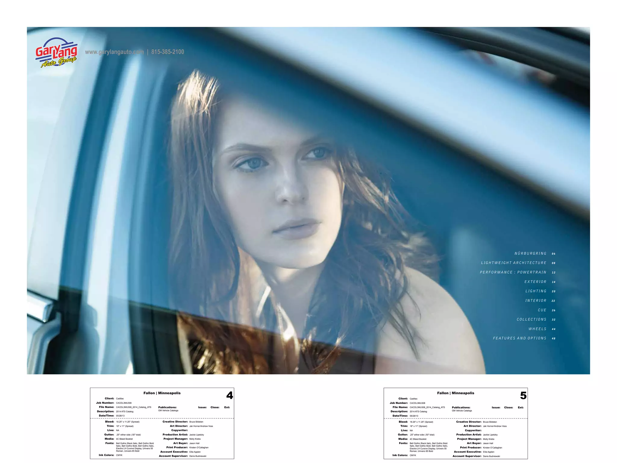 Fallon | Minneapolis
Bleed: 18.25" x 11.25" (Spread)
Trim: 18" x 11" (Spread)
Live: NA
Gutter: .25" either side (.50" total)
Media: 4C Bleed Booklet
Fonts: Bell Gothic Black Italic, Bell Gothic Bold
Italic, Bell Gothic Bold, Bell Gothic Italic,
Electra LH Cursive Display, Univers 55
Roman, Univers 65 Bold
Ink Colors: CMYK
Creative Director: Bruce Bildsten
Art Director: Jak Horner/Andrew Voss
Copywriter:
Production Artist: Jackie Lipetzky
Project Manager: Molly Krebs
Art Buyer: Jason Hall
Print Producer: Kirsten O’Callaghan
Account Executive: Ellie Applen
Account Supervisor: Denis Budniewski
Publications: Issue: Close: Ext:
GM Vehicle Catalogs
Client: Cadillac
Job Number: CACDL3MU308
File Name: CACDL3MU308_2014_Catalog_ATS
Description: 2014 ATS Catalog
Date/Time: 05/28/13
4 Fallon | Minneapolis
Bleed: 18.25" x 11.25" (Spread)
Trim: 18" x 11" (Spread)
Live: NA
Gutter: .25" either side (.50" total)
Media: 4C Bleed Booklet
Fonts: Bell Gothic Black Italic, Bell Gothic Bold
Italic, Bell Gothic Bold, Bell Gothic Italic,
Electra LH Cursive Display, Univers 55
Roman, Univers 65 Bold
Ink Colors: CMYK
Creative Director: Bruce Bildsten
Art Director: Jak Horner/Andrew Voss
Copywriter:
Production Artist: Jackie Lipetzky
Project Manager: Molly Krebs
Art Buyer: Jason Hall
Print Producer: Kirsten O’Callaghan
Account Executive: Ellie Applen
Account Supervisor: Denis Budniewski
Publications: Issue: Close: Ext:
GM Vehicle Catalogs
Client: Cadillac
Job Number: CACDL3MU308
File Name: CACDL3MU308_2014_Catalog_ATS
Description: 2014 ATS Catalog
Date/Time: 05/28/13
5
NÜRBURGRING 0 6
LIGHT WEIGHT ARCHITECTURE 0 8
PERFORMANCE : POWERTR AIN 1 2
EX TERIOR 14
LIGHTING 2 0
INTERIOR 2 2
CUE 2 6
COLLECTIONS 3 2
WHEELS 4 4
FE ATURES AND OPTIONS 4 8
www.garylangauto.com | 815-385-2100
 