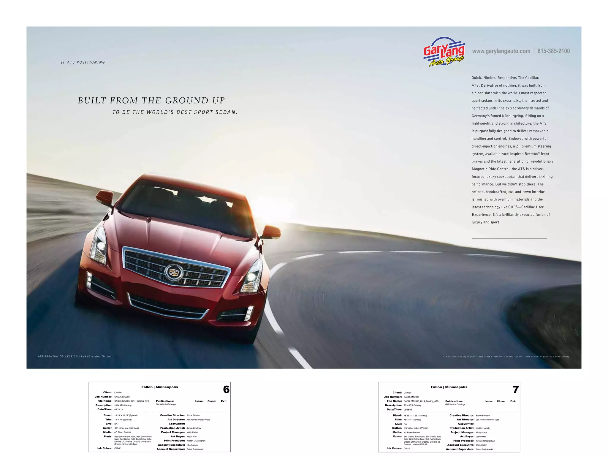 Fallon | Minneapolis
Bleed: 18.25" x 11.25" (Spread)
Trim: 18" x 11" (Spread)
Live: NA
Gutter: .25" either side (.50" total)
Media: 4C Bleed Booklet
Fonts: Bell Gothic Black Italic, Bell Gothic Bold
Italic, Bell Gothic Bold, Bell Gothic Italic,
Electra LH Cursive Display, Univers 55
Roman, Univers 65 Bold
Ink Colors: CMYK
Creative Director: Bruce Bildsten
Art Director: Jak Horner/Andrew Voss
Copywriter:
Production Artist: Jackie Lipetzky
Project Manager: Molly Krebs
Art Buyer: Jason Hall
Print Producer: Kirsten O’Callaghan
Account Executive: Ellie Applen
Account Supervisor: Denis Budniewski
Publications: Issue: Close: Ext:
GM Vehicle Catalogs
Client: Cadillac
Job Number: CACDL3MU308
File Name: CACDL3MU308_2014_Catalog_ATS
Description: 2014 ATS Catalog
Date/Time: 05/28/13
6 Fallon | Minneapolis
Bleed: 18.25" x 11.25" (Spread)
Trim: 18" x 11" (Spread)
Live: NA
Gutter: .25" either side (.50" total)
Media: 4C Bleed Booklet
Fonts: Bell Gothic Black Italic, Bell Gothic Bold
Italic, Bell Gothic Bold, Bell Gothic Italic,
Electra LH Cursive Display, Univers 55
Roman, Univers 65 Bold
Ink Colors: CMYK
Creative Director: Bruce Bildsten
Art Director: Jak Horner/Andrew Voss
Copywriter:
Production Artist: Jackie Lipetzky
Project Manager: Molly Krebs
Art Buyer: Jason Hall
Print Producer: Kirsten O’Callaghan
Account Executive: Ellie Applen
Account Supervisor: Denis Budniewski
Publications: Issue: Close: Ext:
GM Vehicle Catalogs
Client: Cadillac
Job Number: CACDL3MU308
File Name: CACDL3MU308_2014_Catalog_ATS
Description: 2014 ATS Catalog
Date/Time: 05/28/13
7
0 4 ATS POSITIONING
Quick. Nimble. Responsive. The Cadillac
ATS. Derivative of nothing, it was built from
a clean slate with the world’s most respected
sport sedans in its crosshairs, then tested and
perfected under the extraordinary demands of
Germany’s famed Nürburgring. Riding on a
lightweight and strong architecture, the ATS
is purposefully designed to deliver remarkable
handling and control. Endowed with powerful
direct-injection engines, a ZF premium steering
system, available race-inspired Brembo®
front
brakes and the latest generation of revolutionary
Magnetic Ride Control, the ATS is a driver-
focused luxury sport sedan that delivers thrilling
performance. But we didn’t stop there. The
refined, handcrafted, cut-and-sewn interior
is finished with premium materials and the
latest technology like CUE1
—Cadillac User
Experience. It’s a brilliantly executed fusion of
luxury and sport.
AT S PREMIUM COLLEC T ION / Red Obses sion T intcoat 1. Full f u n c t io n alit y r e q uir e s co m p at ible Blu e t o o t h ®
a n d s m ar t p h o n e . So m e d e vic e s r e q uir e USB co n n e c t ivit y.
BUILT FROM THE GROUND UP
TO BE THE WORLD’S BEST SPORT SEDAN.
www.garylangauto.com | 815-385-2100
 