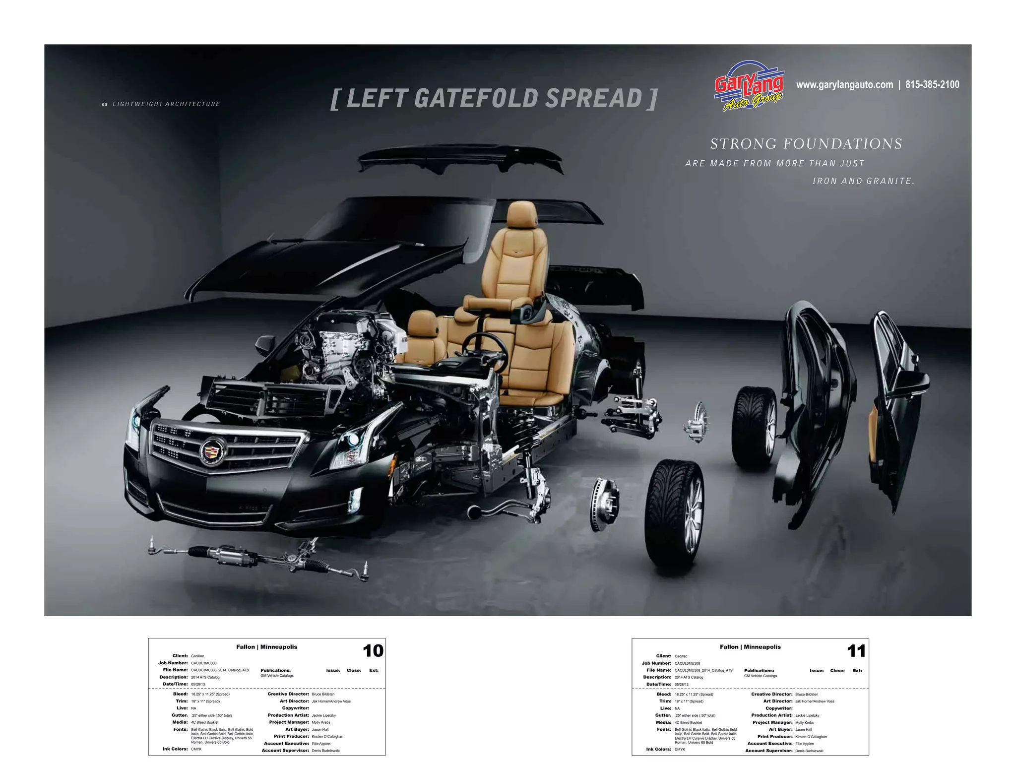 Fallon | Minneapolis
Bleed: 18.25" x 11.25" (Spread)
Trim: 18" x 11" (Spread)
Live: NA
Gutter: .25" either side (.50" total)
Media: 4C Bleed Booklet
Fonts: Bell Gothic Black Italic, Bell Gothic Bold
Italic, Bell Gothic Bold, Bell Gothic Italic,
Electra LH Cursive Display, Univers 55
Roman, Univers 65 Bold
Ink Colors: CMYK
Creative Director: Bruce Bildsten
Art Director: Jak Horner/Andrew Voss
Copywriter:
Production Artist: Jackie Lipetzky
Project Manager: Molly Krebs
Art Buyer: Jason Hall
Print Producer: Kirsten O’Callaghan
Account Executive: Ellie Applen
Account Supervisor: Denis Budniewski
Publications: Issue: Close: Ext:
GM Vehicle Catalogs
Client: Cadillac
Job Number: CACDL3MU308
File Name: CACDL3MU308_2014_Catalog_ATS
Description: 2014 ATS Catalog
Date/Time: 05/28/13
10 Fallon | Minneapolis
Bleed: 18.25" x 11.25" (Spread)
Trim: 18" x 11" (Spread)
Live: NA
Gutter: .25" either side (.50" total)
Media: 4C Bleed Booklet
Fonts: Bell Gothic Black Italic, Bell Gothic Bold
Italic, Bell Gothic Bold, Bell Gothic Italic,
Electra LH Cursive Display, Univers 55
Roman, Univers 65 Bold
Ink Colors: CMYK
Creative Director: Bruce Bildsten
Art Director: Jak Horner/Andrew Voss
Copywriter:
Production Artist: Jackie Lipetzky
Project Manager: Molly Krebs
Art Buyer: Jason Hall
Print Producer: Kirsten O’Callaghan
Account Executive: Ellie Applen
Account Supervisor: Denis Budniewski
Publications: Issue: Close: Ext:
GM Vehicle Catalogs
Client: Cadillac
Job Number: CACDL3MU308
File Name: CACDL3MU308_2014_Catalog_ATS
Description: 2014 ATS Catalog
Date/Time: 05/28/13
11
0 8 LIGHT WEIGHT ARCHITECTURE
STRONG FOUNDATIONS
ARE MADE FROM MORE THAN JUST
IRON AND GRANITE.
www.garylangauto.com | 815-385-2100
 