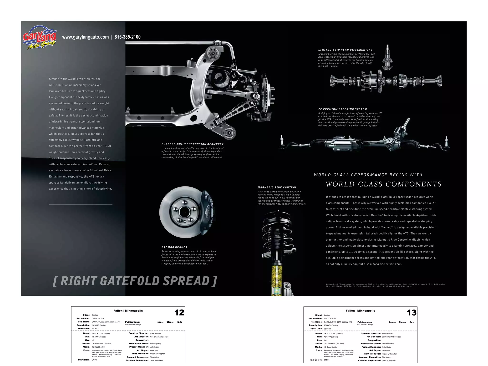 Fallon | Minneapolis
Bleed: 18.25" x 11.25" (Spread)
Trim: 18" x 11" (Spread)
Live: NA
Gutter: .25" either side (.50" total)
Media: 4C Bleed Booklet
Fonts: Bell Gothic Black Italic, Bell Gothic Bold
Italic, Bell Gothic Bold, Bell Gothic Italic,
Electra LH Cursive Display, Univers 55
Roman, Univers 65 Bold
Ink Colors: CMYK
Creative Director: Bruce Bildsten
Art Director: Jak Horner/Andrew Voss
Copywriter:
Production Artist: Jackie Lipetzky
Project Manager: Molly Krebs
Art Buyer: Jason Hall
Print Producer: Kirsten O’Callaghan
Account Executive: Ellie Applen
Account Supervisor: Denis Budniewski
Publications: Issue: Close: Ext:
GM Vehicle Catalogs
Client: Cadillac
Job Number: CACDL3MU308
File Name: CACDL3MU308_2014_Catalog_ATS
Description: 2014 ATS Catalog
Date/Time: 05/28/13
12 Fallon | Minneapolis
Bleed: 18.25" x 11.25" (Spread)
Trim: 18" x 11" (Spread)
Live: NA
Gutter: .25" either side (.50" total)
Media: 4C Bleed Booklet
Fonts: Bell Gothic Black Italic, Bell Gothic Bold
Italic, Bell Gothic Bold, Bell Gothic Italic,
Electra LH Cursive Display, Univers 55
Roman, Univers 65 Bold
Ink Colors: CMYK
Creative Director: Bruce Bildsten
Art Director: Jak Horner/Andrew Voss
Copywriter:
Production Artist: Jackie Lipetzky
Project Manager: Molly Krebs
Art Buyer: Jason Hall
Print Producer: Kirsten O’Callaghan
Account Executive: Ellie Applen
Account Supervisor: Denis Budniewski
Publications: Issue: Close: Ext:
GM Vehicle Catalogs
Client: Cadillac
Job Number: CACDL3MU308
File Name: CACDL3MU308_2014_Catalog_ATS
Description: 2014 ATS Catalog
Date/Time: 05/28/13
13
Similar to the world’s top athletes, the
ATS is built on an incredibly strong yet
lean architecture for quickness and agility.
Every component of the dynamic chassis was
evaluated down to the gram to reduce weight
without sacrificing strength, durability or
safety. The result is the perfect combination
of ultra-high-strength steel, aluminum,
magnesium and other advanced materials,
which creates a luxury sport sedan that’s
extremely robust while still athletic and
composed. A near-perfect front-to-rear 50/50
weight balance, low center of gravity and
distinct suspension geometry blend flawlessly
with performance-tuned Rear-Wheel Drive or
available all-weather-capable All-Wheel Drive.
Engaging and responsive, the ATS luxury
sport sedan delivers an exhilarating driving
experience that is nothing short of electrifying.
It stands to reason that building a world-class luxury sport sedan requires world-
class components. That is why we worked with highly acclaimed companies like ZF
to construct and fine-tune the premium speed-sensitive electric steering system.
We teamed with world-renowned Brembo®
to develop the available 4-piston fixed-
caliper front brake system, which provides remarkable and repeatable stopping
power. And we worked hand in hand with Tremec®
to design an available precision
6-speed manual transmission tailored specifically for the ATS. Then we went a
step further and made class-exclusive Magnetic Ride Control available, which
adjusts the suspension almost instantaneously to changing surfaces, camber and
conditions, up to 1,000 times a second. It’s credentials like these, along with the
available performance seats and limited-slip rear differential, that define the ATS
as not only a luxury car, but also a bona fide driver’s car.
WORLD-CL ASS PERFORMANCE BEGINS WITH
WOR LD- CL ASS COMPONENTS.
L IMI TED -SL IP R E AR DIFFER ENT I AL
Maximum grip means maximum performance. The
ATS features an available mechanical limited-slip
rear differential that ensures the highest amount
of engine torque is transferred to the wheel with
the most traction.
PURPOSE- BUILT SUSPENSION GEOME TRY
Using a double-pivot MacPherson strut in the front and
a five-link rear design (shown above), the independent
suspension in the ATS was purposely engineered for
responsive, nimble handling with excellent refinement.
BREMBO BR AKES
Power is nothing without control. So we combined
forces with the world-renowned brake experts at
Brembo to engineer the available fixed-caliper
4-piston front brakes that deliver remarkable
stopping power and consistent pedal feel.
MAGNE T IC R ID E CONTROL
Now in its third generation, available
revolutionary Magnetic Ride Control
reads the road up to 1,000 times per
second and seamlessly adjusts damping
for exceptional ride, handling and control.
ZF PR EMIUM STEER ING SYS TEM
A highly acclaimed manufacturer of steering systems, ZF
created the electric assist speed-sensitive steering rack
for the ATS. It not only helps save fuel1
by eliminating
the traditional power-robbing hydraulic pump, but also
delivers precise feel with the perfect amount of effort.
1. B a s e d o n EPA - e s t im at e d f u el e co n o my f or RWD m o d els w it h au t o m at ic t r a n s mis sio n: 22 cit y/ 33 hig h w ay MPG f or 2 . 5L e ngin e ;
21 cit y/ 31 hig h w ay MPG f or 2 .0L Tur b o e ngin e ; a n d 19 cit y/ 28 hig h w ay MPG f or 3.6L e ngin e .
www.garylangauto.com | 815-385-2100
 