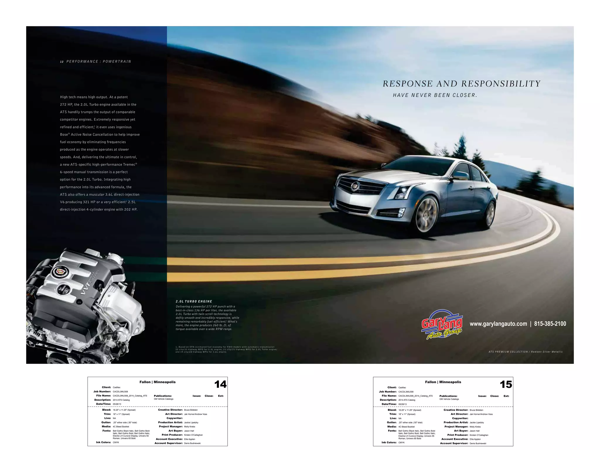 Fallon | Minneapolis
Bleed: 18.25" x 11.25" (Spread)
Trim: 18" x 11" (Spread)
Live: NA
Gutter: .25" either side (.50" total)
Media: 4C Bleed Booklet
Fonts: Bell Gothic Black Italic, Bell Gothic Bold
Italic, Bell Gothic Bold, Bell Gothic Italic,
Electra LH Cursive Display, Univers 55
Roman, Univers 65 Bold
Ink Colors: CMYK
Creative Director: Bruce Bildsten
Art Director: Jak Horner/Andrew Voss
Copywriter:
Production Artist: Jackie Lipetzky
Project Manager: Molly Krebs
Art Buyer: Jason Hall
Print Producer: Kirsten O’Callaghan
Account Executive: Ellie Applen
Account Supervisor: Denis Budniewski
Publications: Issue: Close: Ext:
GM Vehicle Catalogs
Client: Cadillac
Job Number: CACDL3MU308
File Name: CACDL3MU308_2014_Catalog_ATS
Description: 2014 ATS Catalog
Date/Time: 05/28/13
14 Fallon | Minneapolis
Bleed: 18.25" x 11.25" (Spread)
Trim: 18" x 11" (Spread)
Live: NA
Gutter: .25" either side (.50" total)
Media: 4C Bleed Booklet
Fonts: Bell Gothic Black Italic, Bell Gothic Bold
Italic, Bell Gothic Bold, Bell Gothic Italic,
Electra LH Cursive Display, Univers 55
Roman, Univers 65 Bold
Ink Colors: CMYK
Creative Director: Bruce Bildsten
Art Director: Jak Horner/Andrew Voss
Copywriter:
Production Artist: Jackie Lipetzky
Project Manager: Molly Krebs
Art Buyer: Jason Hall
Print Producer: Kirsten O’Callaghan
Account Executive: Ellie Applen
Account Supervisor: Denis Budniewski
Publications: Issue: Close: Ext:
GM Vehicle Catalogs
Client: Cadillac
Job Number: CACDL3MU308
File Name: CACDL3MU308_2014_Catalog_ATS
Description: 2014 ATS Catalog
Date/Time: 05/28/13
15
AT S PREMIUM COLLEC T ION / Radiant Silver Metallic
2 .0L TURBO ENGINE
Delivering a powerful 272 HP punch with a
best-in-class 136 HP per liter, the available
2.0L Turbo with twin scroll technology is
deftly smooth and incredibly responsive, while
remaining remarkably fuel-efficient.1
What's
more, the engine produces 260 lb.-ft. of
torque available over a wide RPM range.
R ESPONSE AND R ESPONSIBILIT Y
HAVE NEVER BEEN CLOSER.
1 2 PERFORMANCE : POWERTR AIN
High tech means high output. At a potent
272 HP, the 2.0L Turbo engine available in the
ATS handily trumps the output of comparable
competitor engines. Extremely responsive yet
refined and efficient,1
it even uses ingenious
Bose®
Active Noise Cancellation to help improve
fuel economy by eliminating frequencies
produced as the engine operates at slower
speeds. And, delivering the ultimate in control,
a new ATS-specific high-performance Tremec®
6-speed manual transmission is a perfect
option for the 2.0L Turbo. Integrating high
performance into its advanced formula, the
ATS also offers a muscular 3.6L direct-injection
V6 producing 321 HP or a very efficient1
2.5L
direct-injection 4-cylinder engine with 202 HP.
1. B a s e d o n EPA - e s t im at e d f u el e co n o my f or RWD m o d els w it h au t o m at ic t r a n s mis sio n:
22 cit y/ 33 hig h w ay MPG f or 2 . 5L e ngin e ; 21 cit y/ 31 hig h w ay MPG f or 2 .0L Tur b o e ngin e ;
a n d 19 cit y/ 28 hig h w ay MPG f or 3.6L e ngin e .
www.garylangauto.com | 815-385-2100
 