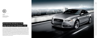 A
5

Enlighten

Sometimes standing on the
edge gives you the greatest view.
It may be, as has been suggested, that the Audi A5 is a polarizing vehicle. Then again, magnets
are like that. Of course, we know what draws people in. The unmistakable look, to start, but the
power too. Available LED daytime running light technology introduces inviting illumination, and the
tapered Audi Singleframe® grille adds a bold sense of daring and an iconic look to the front fascsia.
But one senses the possibility of more, such as the power distributed by the impressive 2.0-liter
turbocharged Audi TFSI® engine and optimized by the available Audi quattro® all-wheel drive. The
irony isn’t lost on us that, as we sharpened the design lines, as we made the body more streamlined,
and as we pushed the envelope of style as far as we could while further embracing the spirit of our
Audi Sport® heritage—in short, as we stood farther out on the edge—we’ve seen more people gravitating toward the uncompromising A5.

2014 AUDI A5 COUPE PRESTIGE SHOWN IN ICE SILVER METALLIC WITH AVAILABLE EQUIPMENT.

Shedding a new light on
illumination just happened
to be a design boon.

 
