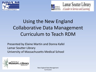 Using the New England
Collaborative Data Management
Curriculum to Teach RDM
New England Data Management
Curriculum
Presented by Elaine Martin and Donna Kafel
Lamar Soutter Library
University of Massachusetts Medical School
 