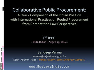 SandeepVerma,2014
Collaborative Public Procurement:
A Quick Comparison of the Indian Position
with International Practices on Pooled Procurement
from Competition Law Perspectives
6th IPPC
:: DCU, Dublin :: August 15, 2014 ::
Sandeep Verma
sverma@rajasthan.gov.in
SSRN Author Page: http://ssrn.com/AuthorID=1090557
www.BuyLawsIndia.com
 