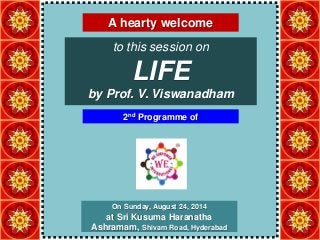 A hearty welcome 
to this session on 
LIFE 
by Prof. V. Viswanadham 
2nd Programme of 
On Sunday, August 24, 2014 
at Sri Kusuma Haranatha 
Ashramam, Shivam Road, Hyderabad 
 