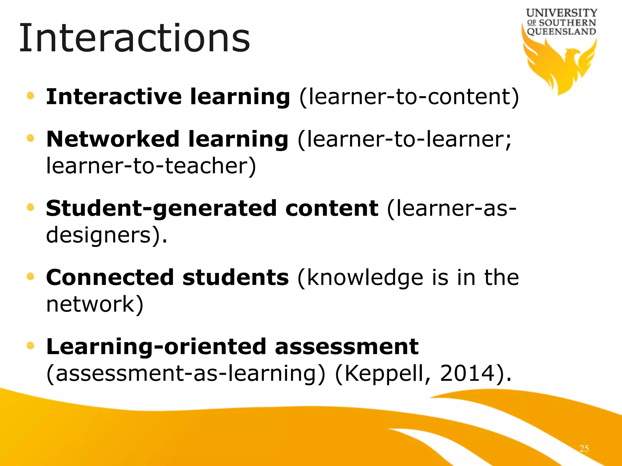 25
Interactive learning (learner-to-content)
Networked learning (learner-to-learner;
learner-to-teacher)
Student-generated content (learner-as-
designers).
Connected students (knowledge is in the
network)
Learning-oriented assessment
(assessment-as-learning) (Keppell, 2014).
Interactions
 