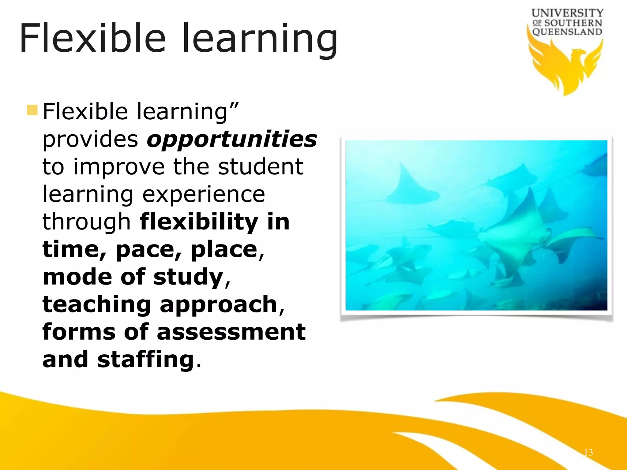 Flexible learning
n Flexible learning”
provides opportunities
to improve the student
learning experience
through flexibility in
time, pace, place,
mode of study,
teaching approach,
forms of assessment
and staffing.
13
 