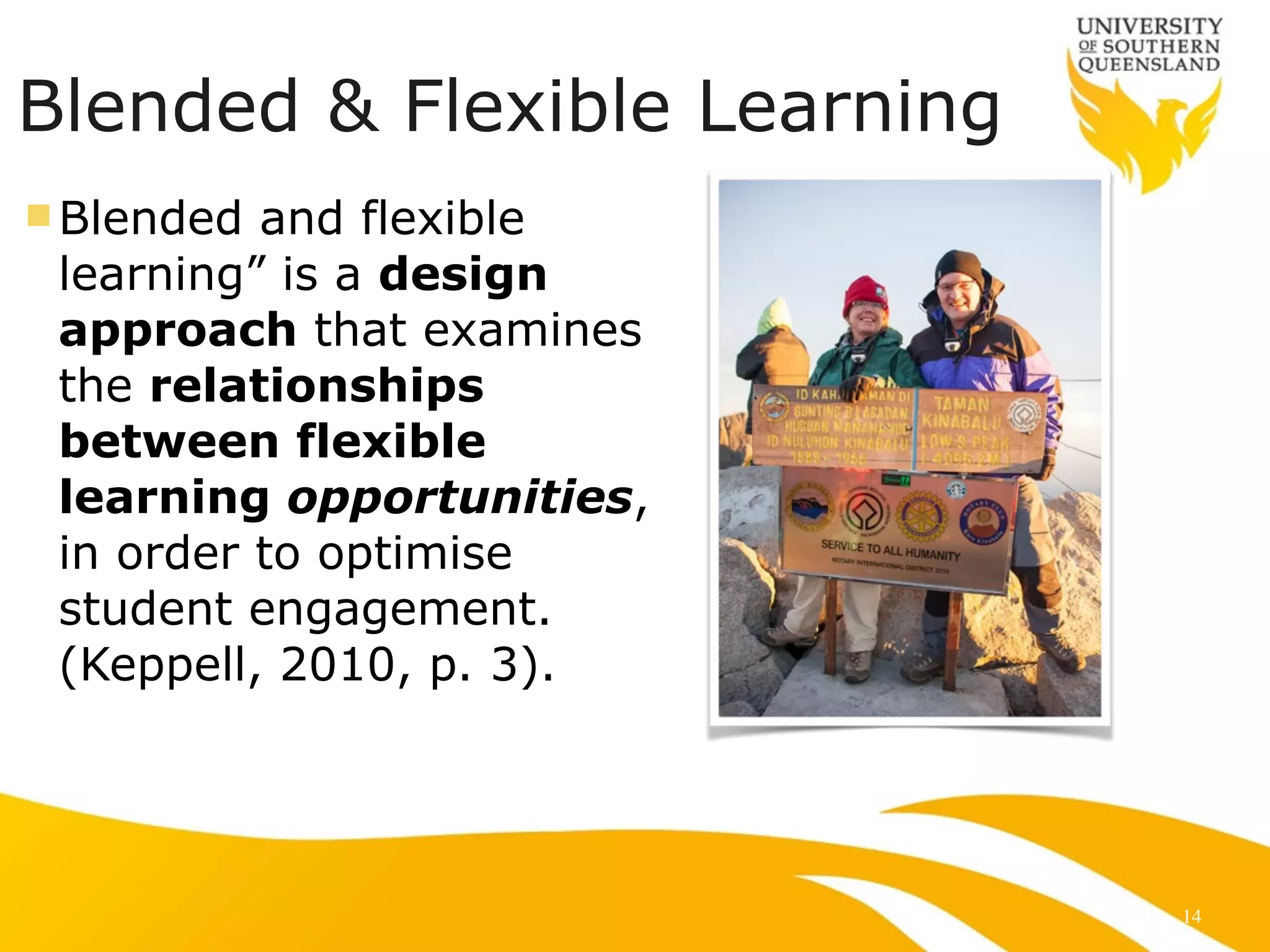 Blended & Flexible Learning
n Blended and flexible
learning” is a design
approach that examines
the relationships
between flexible
learning opportunities,
in order to optimise
student engagement.
(Keppell, 2010, p. 3).
14
 