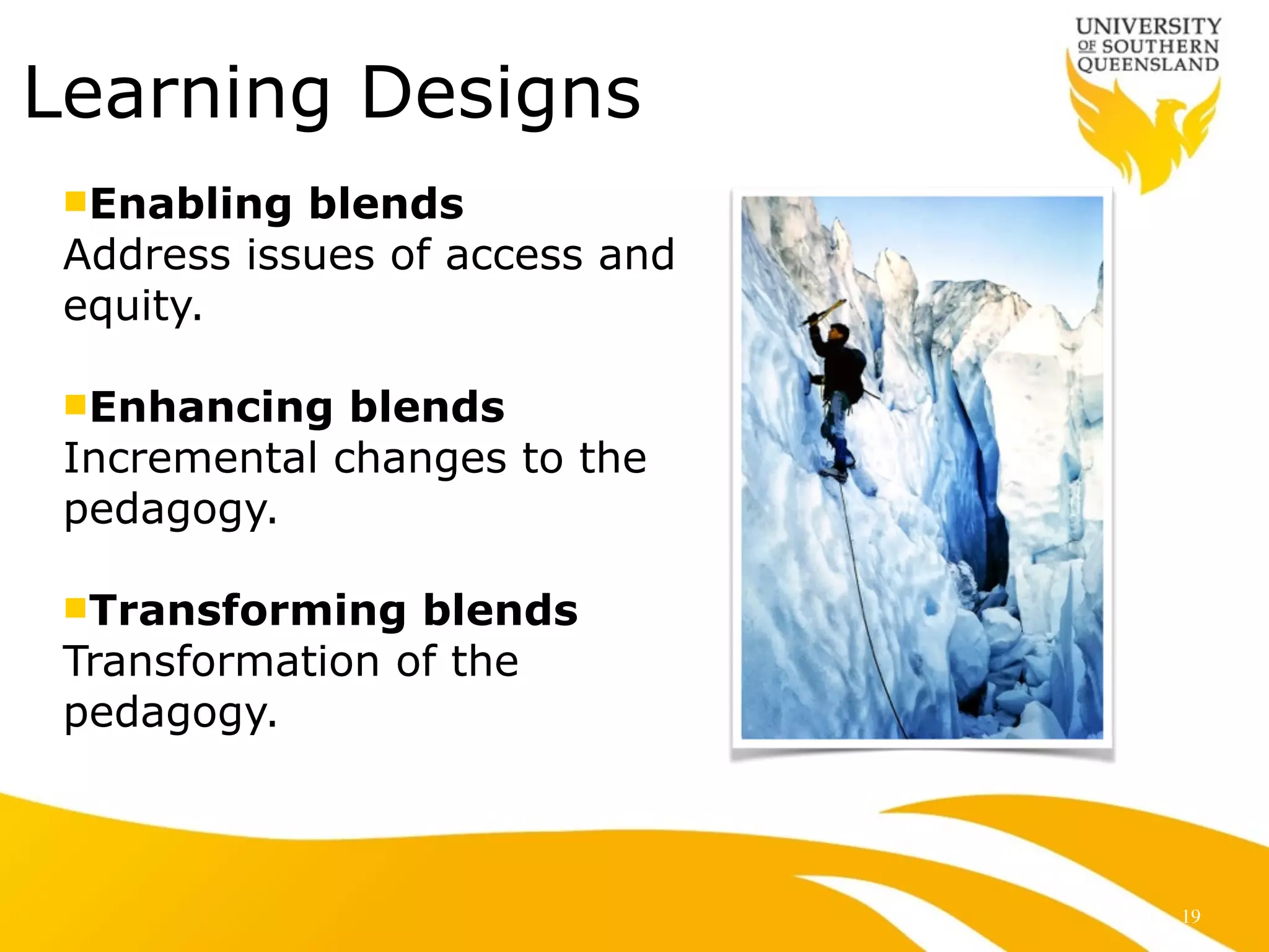 Learning Designs
nEnabling blends
Address issues of access and
equity.
!
nEnhancing blends
Incremental changes to the
pedagogy.
!
nTransforming blends
Transformation of the
pedagogy.
19
 